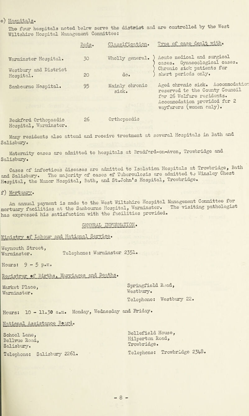 e) Hospitals. The four hospitals noted below serve the district and are controlled by the West Wiltshire Hospital Management Committee: Beds. Classification• Type of case dealt with. Warminster Hospital. Westbury and District 30 Wholly general. ) Acute medical and surgical j cases. Gynaecological cases. ) Chronic sick patients for Hospital. 20 do. ) short periods only. Sambourno Hospital. 93 Mainly chronic sick. Aged chronic sick. Accommodation reserved tc the County Council for 26 Y/elfare residents. Accommodation provided for 2 wayfarers (women only). Beckford Orthopaedic Hospital, Warminster. 26 Orthopaedic Many residents also a ttend and receive treatment at several Hospitals in Bath and Salisbury. Maternity cases are admitted to hospitals at Bradford-on-Avon, Trowbridge and Salisbury. Cases of infectious diseases are admitted to Isolation Hospitals at Trowbridge, Bath and Salisbury. The majority of cases of Tuberculosis are admitted to Jinsley Chest Hospital, the Manor Hospital, Bath, and St.John’s Hospital, Trowbridge. f) Mortuary. An annual payment is made to the West Wiltshire Hospital Management.Committee for mortuary facilities at the Sambourne Hospital, Warminster. The visiting pathologist has expressed his satisfaction with the facilities provided. GENERAL INFORMATION. Ministry of Labour and National Service. : Weymouth Street, 'Warminster. Telephone: Warminster 2351* Hours: 9 ** 3 p«m. Registrar of Births. Marriages and Deaths• Market Place, Springfield Road, Warminster. Westbury. Telephone: Westbury 22. Hours: 10 - 11.30 a.m. Monday, Wednesday and Friday. National Assistance Beard. School Lane, Bellvue Road, Salisbury. Telephone: Salisbury 2261. Beliefield House, Hilperton Road, Trowbridge. Telephone: Trowbridge 23L-8.
