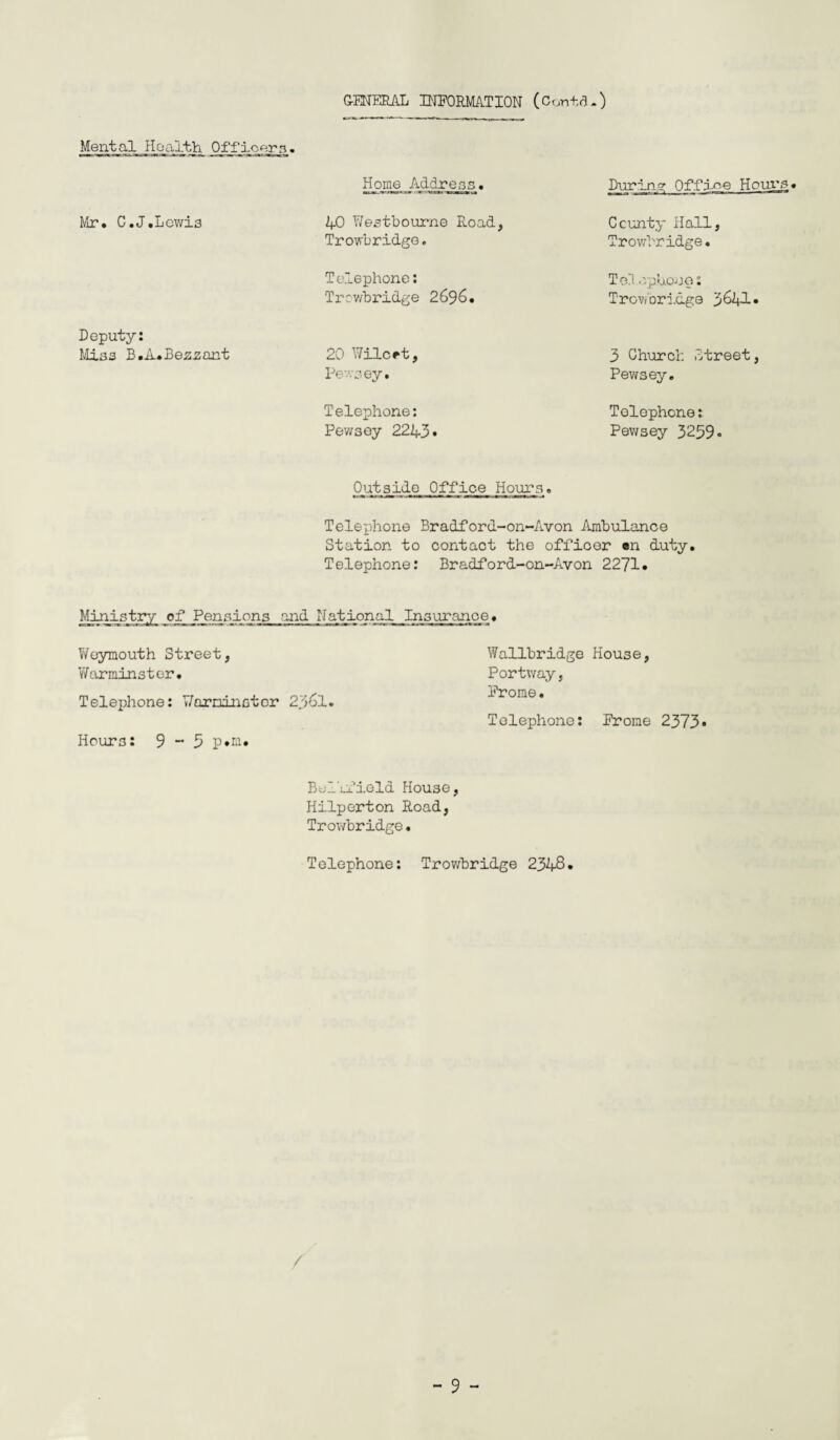 GENERAL INFORMATION (ConidO Mental Health Officern« Mr. C.J.Lcwi3 Deputy: Mias B.iuBeszant Home Address. 40 Y/estbourne Road, Trowbridge, Telephone: Trev/bridge 2696. 20 Wilcrt, Pewsey. Telephone: Pevvsey 2243 • During Office Horn's. County Hall, Trowbridge. To?. opUonp; Trov/Dri.dge 3641« 3 Church Street, Pewsey. Telephone: Pev/sey 3259« Outside Office Hours. Telephone Bradford-on-Avon Ambulance Station to contact the officer en duty. Telephone: Bradford-on-Avon 2271. Ministry of^^Pgiisions and National Insurance. Weymouth Street, VYallbridge House, Warminster. Portway, Telephone: Y/orminatcr 236l. Frome. Telephone: Frome 2373* Hours: 9 ~ 5 P»ei. Bellfield House, Hilperton Road, Trowbridge. Telephone: Trowbridge 2348. /