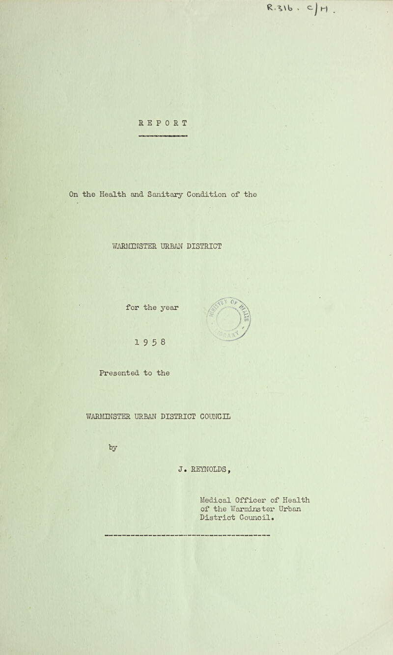 R ^\b . C.J t-| REPORT On the Health and Sanitary Condition of the WARMINSTER URBAN DISTRICT for the year *' )% 19 5 8 J ,j Presented to the WARMINSTER URBAN DISTRICT COUNCIL J. REYNOLDS, Medical Officer of Health of the Warminster Urban District Councilo
