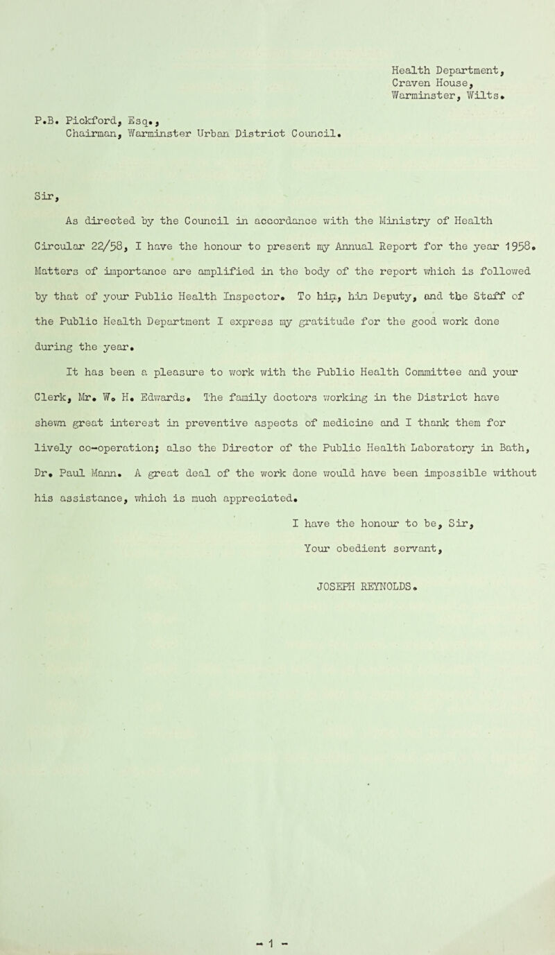 P.B. Pickford, Esq., Chairman, Warminster Urban District Council. Health Department, Craven House, Warminster, Wilts. Sir, As directed by the Council in accordance with the Ministry of Health Circular 22/58, I have the honour to present my Annual Report for the year 1958. Matters of importance are amplified in the body of the report which is followed by that of your Public Health Inspector. To hin, him Deputy, and the Staff of the Public Health Department I express my gratitude for the good work done during the year. It has been a pleasure to work with the Public Health Committee and your Clerk, Mr. W© H. Edwards. The family doctors working in the District have shewn great interest in preventive aspects of medicine and I thank them for lively co-operation; also the Director of the Public Health Laboratory in Bath, Dr. Paul Mann. A great deal of the work done would have been impossible without his assistance, which is much appreciated. I have the honour to be. Sir, Your obedient servant. JOSEPH REYNOLDS.