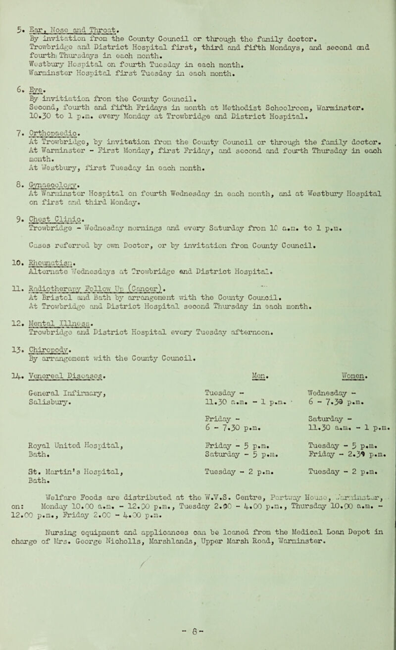 5. Ear, Nose and Throat* By Invitation iron the County Council or through the family doctor. Trowbridge and District Hospital first, third and fifth Mondays, and second and fourth: Thursdays in each month. Wostbury Hospital on fourth Tuesday in each month. Warminster Hospital first Tuesday in each month. 6. Eye. By invitiation from the County Council. Second, fourth and fifth Fridays in month at Methodist Schoolroom, Warminster. 10*30 to 1 p.m. every Monday at Trowbridge and District Hospital. 7* Orthopaedic. At Trowbridge, by invitation from the County Council or through the family doctor. At Warminster - First Monday, first Friday, and second and fourth Thursday in each month. At Westbury, first Tuesday in each month. 8. Gynaecology. At Warminster Hospital cn fourth Wednesday in each month, and at Westbury Hospital on first and third Monday. 9* Chest Clinic. Trowbridge - Wednesday mornings and every Saturday from 1C a.m. to 1 p.m. Cases referred by own Doctor, or by invitation from County Council. 10. Rheumatism. Alternate Wednesdays at Trowbridge and District Hospital. 11. Radiotherapy Follow lip (Cancer). At Bristol and Bath by arrangement with the County Council. At Trowbridge and District Hospital second Thursday in each month. 12. Mental Illness. Trowbridge and District Hospital every Tuesday afternoon. 13* Chiropody. By arrangement with the County Council. 14. Venereal Diseases. General Infirmary, Salisbury. Royal United Hospital, Bath. Men. Tuesday - 11.p0 a.m. 1 p.m. Friday - 6 - 7*30 p.m. Friday - 5 p.m. Saturday - 5 p.m. Women. Wednesday - 6 - 7.33 p.m. Saturday - 11.30 cum. - 1 p.m Tuesday - 3 p.m. Friday - 2.3^ p.m. St. Martin's Hospital, Tuesday - 2 p.m. Tuesday - 2 p.m. Bath. Welfare Foods are distributed at the W.V.S. Centre, Portway House, '..‘or:mister, on: Monday 10.00 a.m. - 12.DO p.m., Tuesday 2.(50 - 4»00 p.m., Thursday 10.QO a.m. - 12.00 p.m., Friday 2.0C - 4.00 p.m. Nursing equipment and applicances can be loaned from the Medical Loan Depot in charge of Mrs. George Nicholls, Marshlands, Upper Marsh Road, Warminster. / 8-
