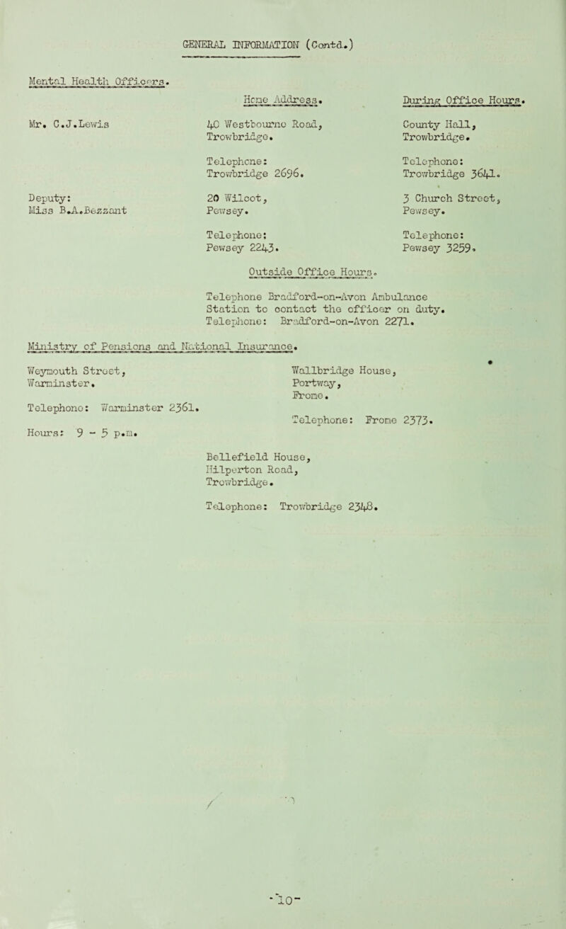 GENERAL INFORMATION (Contd.) Mental Health Officers. Mr. C.J.Lewis D eputy: Miss B*A.Bezzant Heme Address. Office Hours. 40 V/estbourno R.oad Trowbridge. Telephone: Trowbridge 2696. County Hall, Trov/bridge • Telephone: Trowbridge 3&A• 20 Wilcot, Pewsey. 3 Church Street, Pewsey. Telephone: Pewsey 2243* Telephone: Pewsey 3259® Outside Office Hours. Telephone Bradford-on-Avon Ambulance Station to contact the officer on duty. Telephone: Bradford-on-Avon 2271. Ministry of Pensions and National Insurance. Weymouth Street, Warminster. Telephono: Y/'arminster 2361. Hours: 9 - 5 p.m. Y/allbridge House, Portv/ay, Promo. Telephone: Frone 2373* Bellefield House, Hilperton Road, Trowbridge• Telephone: Trowbridge 2348• / \ *\ * 10“
