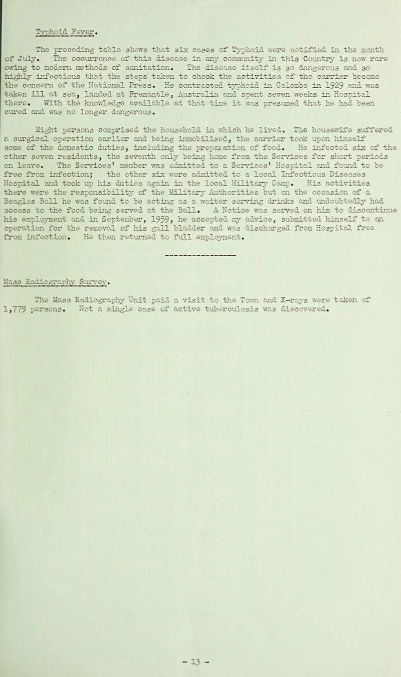 Typhoid ? ever. The preceding table shows that six cases of Typhoid were notified in the month of July. The occurrence of this disease in any community in this Country is new rare owing to modern methods of sanitation. The disease itself is so dangerous and sc highly infectious that the steps taken to check the activities of the carrier become the concern of the national Press. He contracted typhoid in Colombo in 1929 and was taken ill at sea, landed at Premantle, Australia and spent seven weeks in Hospital there. With the knowledge available at that time it was presumed that he had been cured and was no longer dangerous. Sight persons comprised the household in which he lived. The housewife suffered a surgical operation earlier and being immobilised, the carrier took upon himself some of the domestic duties, including the preparation of food. He infected six of the other seven residents, the seventh only being home from the Services for short periods on leave. The Services’ member was admiwred to a Services’ Hospital and found to be free from infection; the ether six were admitted to a local Infectious Diseases Hospital and took up his cuties again in the local Military Camp. His activities there were the responsibility cf the Military Authorities but cn the occasion of a Beagles Bald he was found to be acting as a waiter serving drinks and undoubtedly had access tc the food being served at the Bali. A Notice was served on him to discontinue his employment and in September, 1959, he accepted my advice, submitted himself tc an operation for the removal cf his gall bladder and was discharged from Hospital free from infection. He then returned to full employment. Mass Hadio.-rravhy Survey. 1,779 The Mass persons. Radiography '-'nit paid Not a single case of to the on and X-ravs were taken o: active tuberculosis was discoverer