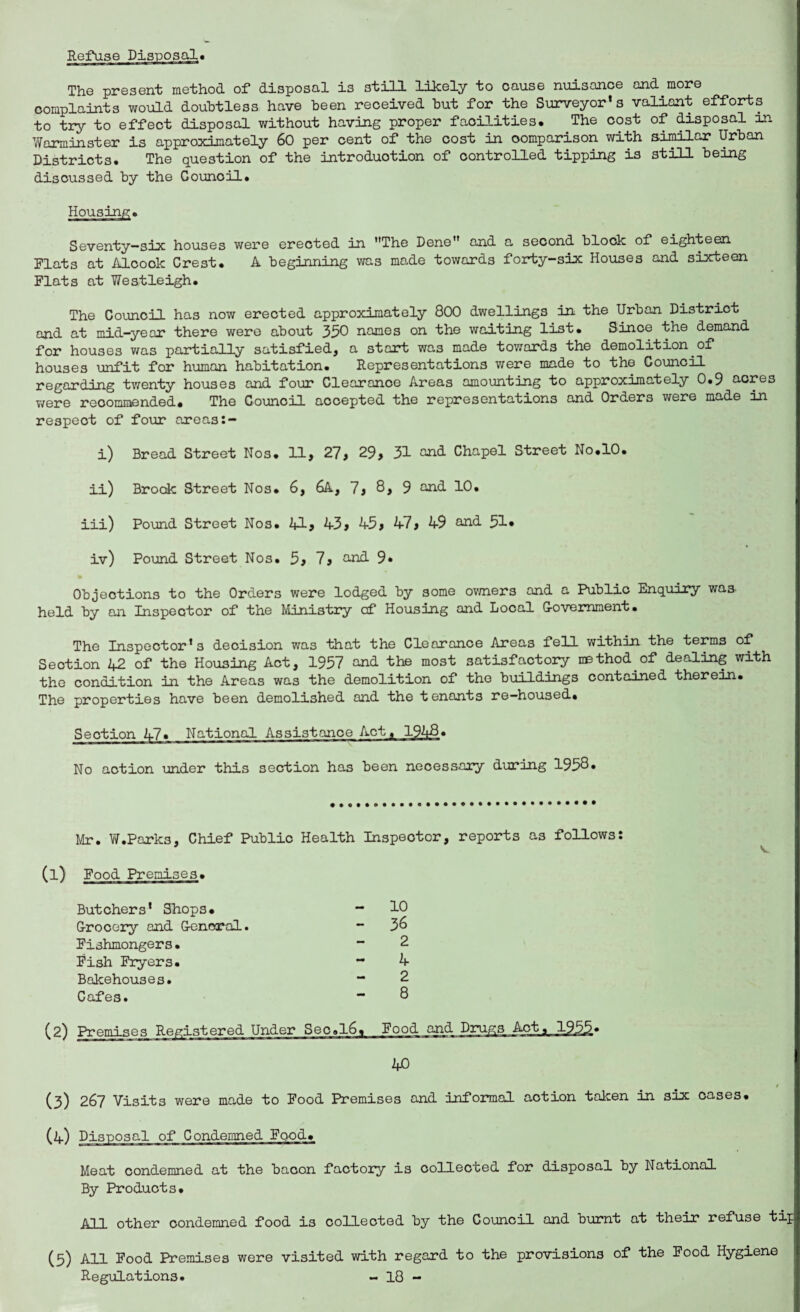 Refuse Disposal* The present method of disposal is still likely to cause nuisance and.more complaints would doubtless have been received but for the Surveyor’s valiant efforts to try to effect disposal without having proper facilities. The cost of disposal dn Warminster is approximately 60 per cent of the cost in comparison with similar Urban Districts. The question of the introduction of controlled tipping is still being disoussed by the Council. Housing. Seventy-six houses were erected in The Dene and a second block of eighteen Flats at Alcook Crest. A beginning was made towards forty-six Houses and sixteen Flats at Westleigh. The Council has now erected approximately 800 dwellings in the Urban District and at mid-year there were about 350 names on the waiting list. Since the demand for houses was partially satisfied, a start was made towards the demolition, of houses unfit for human habitation. Representations were made to the Council regarding twenty houses and four Clearance Areas amounting to approximately 0.9 acres were recommended. The Council accepted the representations and Orders were made in respect of four areas i) Bread Street Nos. 11, 27, 29, 31 and Chapel Street No.10. ii) Brook Street Nos. 6, 6A, 7, 8, 9 and 10. iii) Pound Street Nos. 41? 43, 45, 47, 49 and 51• iv) Pound Street Nos. 5, 7, and 9* Objections to the Orders were lodged by some owners and a Public Enquiry was held by an Inspector of the Ministry of Housing and Local Government. The Inspector’s decision was that the Clearance Areas fell within the terms of Section 42 of the Housing Act, 1957 and the most satisfactory method.of dealing with the condition in the Areas was the demolition of the buildings contained therein. The properties have been demolished and the tenants re-housed. Section 47. National Assistance Act. 1948. No action under this section has been necessary during 1958. Mr. W.Parks, Chief Public Health Inspector, reports as follows: (l) Food Premises. Butchers’ Shops. - 10 Grocery and General. - 3& Fishmongers• “2 Fish Fryers. “ 4 Bakehouses. “ 2 Cafes. “ 8 (2) Premises Registered Under Seo,l6% Food and Drugs Act, 1955* 40 (3) 267 Visits were made to Food Premises and informal action taken in six cases. (4) Disposal of Condemned Food. Meat condemned at the bacon factory is collected for disposal by National By Products. All other condemned food is collected by the Council and burnt at their refuse tip (5) All Food Premises were visited with regard to the provisions of the Food Hygiene