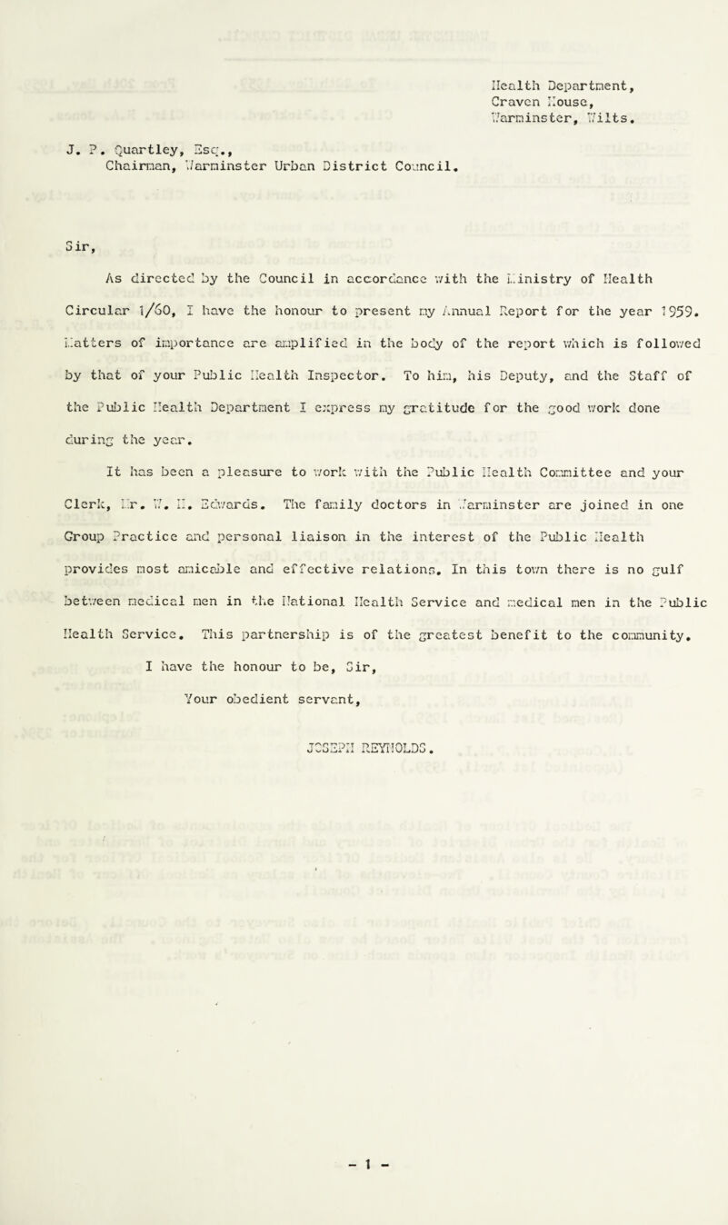 Health Department, Craven House, V/arm ins ter, Wilts. J. ?. Quartley, Esc., Chairman, Warminster Urban District Council. Sir, As directed by the Council in accordance with the ministry of Health Circular l/60, I have the honour to present my Annual Report for the year 1959. matters of importance are amplified in the body of the report which is followed by that of your Public Health Inspector. To him, his Deputy, and the Staff of the Public Health Department I express my gratitude for the good work done during the year. It has been a pleasure to work with the Public Health Committee and your Clerk, Hr. YJ. II. Edwards. The family doctors in Warminster are joined in one Group Practice and personal liaison in the interest of the Public Health provides most amicable and effective relations. In this town there is no gulf between medical men in the National Health Service and medical men in the Public Health Service. This partnership is of the greatest benefit to the community. I have the honour to be. Sir, Your obedient servant, JOSEPH REYNOLDS.
