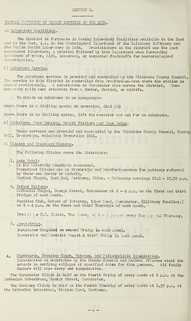 3ECTICI! L. EIJELAL 33.37131 Cl J CF ISALTH SERVICES IiT TIE /TEA. ' T ~ r Ca / -r. moratory facilities. The district is fortunate ia having laboratory facilities available to the East and to the Test, i.c. in the Pathological Departnent of the Salisbury Infirnary and the I'ublic Health Laboratory in Lath. Practitioners in the district use the most convenient laboratory, a practice follov/ed by this Departnent when forwarding specimens of water, milk, ice-crean, or suspected foodstuffs for bacteriological Investigation. b) Ambulance Service. The Ambulance service is provided and controlled by the Wiltshire County Council. The service to this district is controlled from Lradford-on-Avon where the station is manned continuously. A sub-station in Warminster also serves the district, Ilon- eoe-'gency calls must originate from, a doctor, dentist, or midwife. To obtain an ambulance in an emergency:- where there is a dialling system in operation, dial 559 where there is no dialling system, lift the receiver and ask for an ambulance, c) lEdwifer^^ .one I’ursing, Health Visitors and Home Helps. These services are provided and controlled by the Wiltshire County Council, County Hall, Trowbridge, telephone Trowbridge 364-1. d) Clinics and Treatment Centres. The following Clinics serve the districts 1. Ante Hatal; At the Llaternity Hospitals concerned. Consultant Clinics arc at Trowbridge and Lradford-on-Avon for patients referred by their own doctor or midwife. baptist Chapel, West End, Hestbury, Wilts. - Wednesday mornings 10,0 - 12.30 p.m. 2. Infant Weifare; Uethodist Chapel, George Street, Warminster at 2 - 4 p.m, on the first and third Fridays of each month. Families Club, School of Infantry, Imber Load, Warminster. (Llilitary Families.) at 2 - 4 P.n. on the first and third Thursdays of each month. fro./ _ n n r\ „ O W vy , 1*1 1C 4 T,/ L -l'. l ive., it 2 - /. p.r .on every Tm:- i .:e y and Thursday. 3. * aediotricn, ./rruinr.tcr Hospital on second Friday in each month. Trovrbridre and I istriet Hospital third Friday in inch month. 4. Diphtheria, WhoopingCough, Tetanus, and Poliomyelitis Immunization. Immunization is undertaken by the County Council and Uedicai Officers visit the schools in outlying villages at specified detds for this purpose. All family doctors will also carry out immunization. The Warminster Clinic is held on the fourth Friday of every month at 2 p.m. at the methodise Schoolroom, George Street, Warminster. The K’estbury Clinic is held on the fourth Thursday of every month at 2.30 p.m, at the Idethodist Schoolroom, Station Load, Westbury. — o —