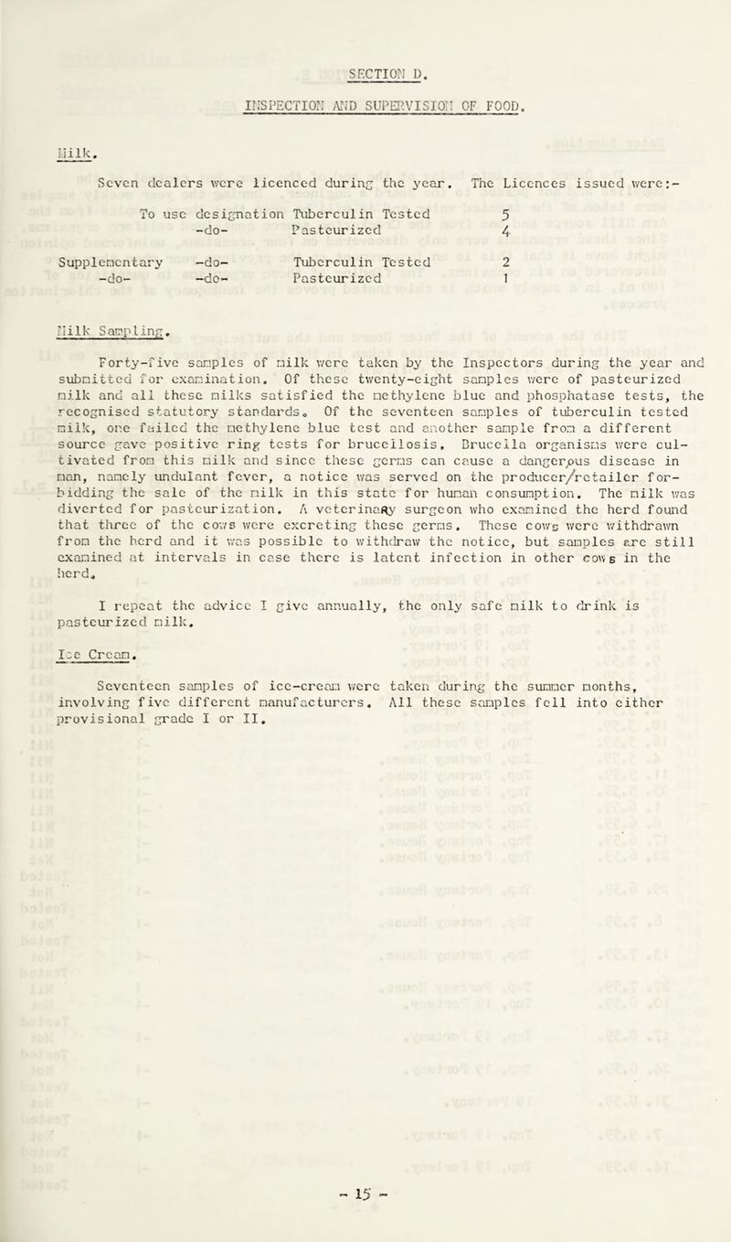 INSPECTION AND SUPERVISION OF FOOD. IJilk. Seven dealers were licenced during the year. To use designation Tuberculin Tested -do- Pasteurized Supplementary —do- Tuberculin Tested -do- —do- Pasteurized The Licences issued were:- 5 4 2 1 : I i 1 Is Sapp ling. Forty-five samples of nilk were taken by the Inspectors during the year and submitted for examination. Of these twenty-eight samples were of pasteurized milk and all these milks satisfied the methylene blue and phosphatase tests, the recognised statutory standards,. Of the seventeen samples of tuberculin tested milk, one failed the methylene blue test and another sample from a different source gave positive ring tests for brucellosis. Brucella organisms were cul¬ tivated from this milk and since these germs can cause a dangerous disease in man, namely unduiant fever, a notice was served on the producer/retailer for¬ bidding the sale of the milk in this state for human consumption. The milk was diverted for pasteurization. A veterinary surgeon who examined the herd found that three of the cows were excreting these germs. These cows were withdrawn from the herd and it was possible to withdraw the notice, but samples ere still examined at intervals in case there is latent infection in other cows in the herd. I repeat the advice I give annually, the only safe milk to drink is pasteurized milk. Ice Cream. Seventeen samples of ice-cream were taken during the summer months, involving five different manufacturers. All these samples fell into either provisional grade I or II.