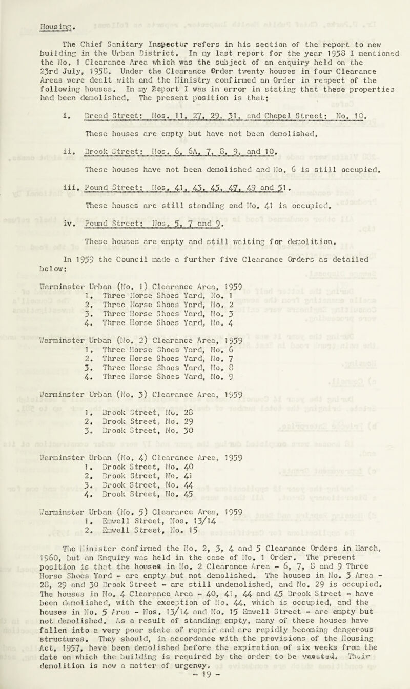 The Chief Sanitary Inspector refers in his section of the report to new building in the Urban District. In my last report for the year 1358 I mention the llo. 1 Clearance Area which was the subject of an enquiry held on the 23rd July, 1958. Under the Clearance Order tv/enty houses in four Clearance Areas were dealt with and the Ministry confirmed an Order in respect of the following houses. In my Report I was in error in statin. that these propertie had been demolished. The present position is that: i. Dread Street; IIos. 11, 27, 29? 31, and Chapel Street; No. 10. These houses are empty but have not been demolished. ii. Drool; Street: IJos, 6, 6A, 7, 8, 9, and 10, These houses have not been demolished and Ho. 6 is still occupied. iii. Pound Street; Hos. 41» 43, 45. 47, 49 and 51 . These houses are still standing and ITo. 41 is occupied. iv. Pound Street: IJos, 5. 7 and 9. These houses are empty and still waiting for demolition. In 1959 the Council made a further five Clearance Orders as detailed below: V/arminster Urban (Uo. l) Clearance Area, 1959 1 • • Three Morse Shoes Yard, No. 1 2. Three Horse Shoes Yard, No. 2 3. Three Morse Shoes Yard, No. 3 4. Three Horse Shoes Yard, No. 4 V/arninster Urban (Ho. 2) Clearance Area, 1959 1 . Three Horse Shoes Yard, No. 6 2. Three Horse Shoes Yard, No. 7 3. Three Horse Shoes Yard, No. 8 4. Three Horse Shoes Yard, No. 9 V/arminster Urban (Ho. 3) Clearance Area, 1959 1. Brook Street, Ido. 28 2. Brook Street, No. 29 3. Brook Street, No. 30 V/arminster Urban (No, 4) Clearance Area, 1959 1. Brook Street, No, 40 2. Brook Street, No. 41 3. Brook Street, No. 44 4. Brook Street, No, 45 V/arminster Urban (No. 5) Cleararce Area, 1959 1. Enwell Street, Nos, 13/14 2. Emwell Street, Ho, 15 The Minister confirmed the No. 2, 3. 4 end 5 Clearance Orders in March, *960, but an Enquiry was held in the case of ITo. 1 Order. The present position is that the houses in No. 2 Clearance Area - 6, 7, 8 and 9 Three Horse Shoes Yard - are empty but not demolished. The houses in No. 3 Area - 28, 29 and 30 Brook Street - are still undemolished, and No. 29 is occupied. The houses in No. 4 Clearance Area - 40, 41 > 44 and 45 Brook Street - have been demolished, with the exception of No. 44, which is occupied, and the houses? in No. 5 /rea - Nos. 13/14 and No. 15 Emwell Street - are empty but not demolished. As a result of standing empty, many of these houses have fallen into a very poor state of repair and are rapidly becoming dangerous structures. They should, in accordance with the provisions of the Housing Act, 1957, have been demolished before the expiration of six weeks from the date on which the building is required by the order to be v&Sbiad. Tfuir demolition is now a matter of urgency.