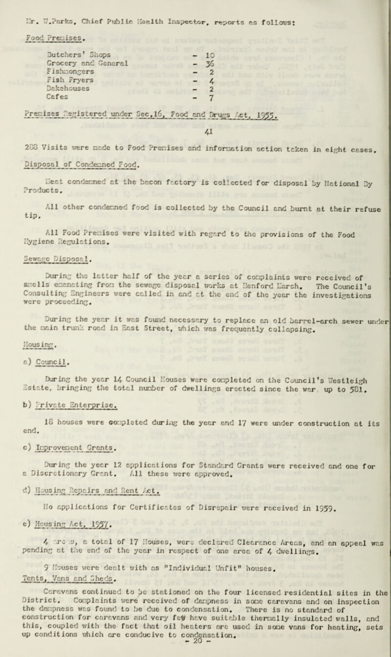 -m. ..'arks, Chief Public Haalth Inspector, reports as follows! rood rre:.ise s. F ishmongers Fish Fryers bakehouses Cafes Uutchers' Chops Grocery and General 1C 2 4 2 7 disposal of Con deem ed F ood. Feat con deemed at the bacon factory is collected for disposal by national 3y Products. All other concerned food i3 collected by the Council and burnt at their refuse tip. All Food Premises were visited with regard to the provisions of the Food Hygiene regulations. Cewage disposal. during the latter half of the year a series of complaints were received of smells emanating from the sewage disposal works at Lenford Larch. The Council's Consulting Engineers were called in and at the end of the year the investigations were proceeding. curing the ye^-r it was founc necessary to replace an old dame 1 —arch sewer under the main trunk road in East Street, v/hich was frequently collapsing. Housing. a) Council. During the year 14 Council Louses were completed on the Council's 7/estleigh Estate, bringing the total number of dwellings erected since the war up to 581, b) .rivate Enterprise, 18 houses were oompleted during the year and 17 were under construction at its end. c) Improvement Grants. During the year 12 applications for Standard Grants were received and one for a Discretionary Grant, All these v/ere approved. d) C ais_in£ . cpc.irs and dent /at. Mo applications for Certificates of Disrepair v/ere received in 1D59. e) Housing Act, 1557. 4 rs o, a total of 17 Houses, were declared Clearance Areas, and an appeal was pending at the end of the year in respect of one area of 4 dwellings. 5 Louses -./ere dealt with as Individual Unfit houses. Ten ts, Vans e nd Gheds. Caravans continued to be stationed on the four licensed residential sites in the District. Complaints v/ere received of dampness in some caravans and on inspection the dampness was found to be due to condensation. There i3 no standard of construction for caravans and very fety have suitable thermally insulated v/alls, and this, coupled with the fact that oil heaters are used in some vans for heating, sets up conditions v/hich are conducive to condensation.