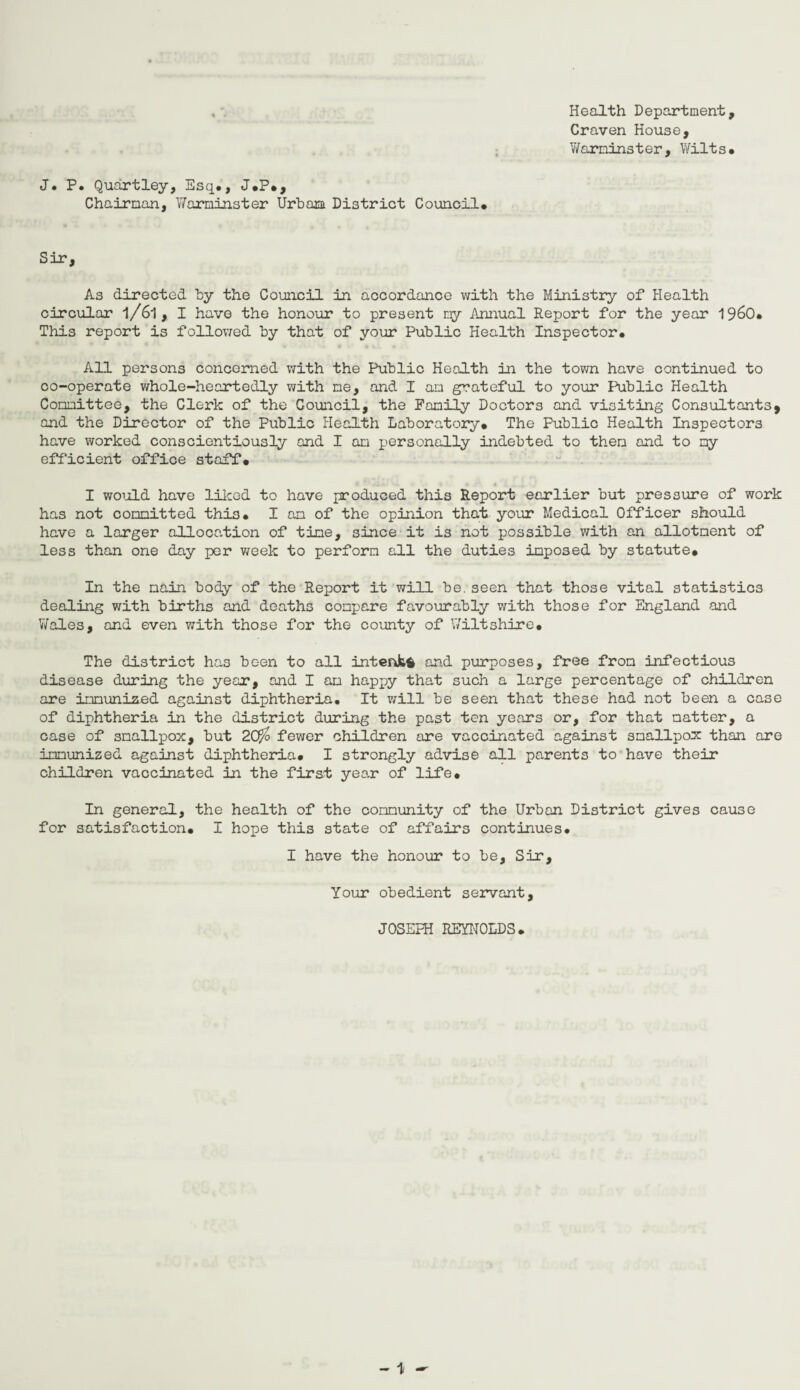 Health Department, Craven House, Warminster, Wilts. J. P. Quartley, Esq., J.P., Chairman, Warminster Urbani District Council. Sir, As directed by the Council in accordance with the Ministry of Health circular l/6l, I have the honour to present my Annual Report for the year I960. This report is followed by that of your Public Health Inspector. All persons concerned with the Public Health in the town have continued to co-operate whole-heartedly with me, and I an grateful to your Public Health Committee, the Clerk of the Council, the Family Doctors and visiting Consultants, and the Director of the Public Health Laboratory. The Public Health Inspectors have worked conscientiously and I am personally indebted to then and to my efficient office staff. I would have liked to have produced this Report earlier but pressure of work has not committed this. I am of the opinion that your Medical Officer should have a larger allocation of time, since it is not possible with an allotment of less than one day per week to perform all the duties imposed by statute. In the main body of the Report it will be.seen that those vital statistics dealing with births and deaths compare favourably with those for England and Wales, and even with those for the county of Wiltshire. The district has been to all intent* and purposes, free from infectious disease during the year, and I am happy that such a large percentage of children are immunised against diphtheria. It will be seen that these had not been a case of diphtheria in the district during the past ten years or, for that matter, a case of smallpox, but 2Crfo fewer children are vaccinated against smallpox than are immunized against diphtheria. I strongly advise all parents to have their children vaccinated in the first year of life. In general, the health of the community of the Urban District gives cause for satisfaction. I hope this state of affairs continues. I have the honour to be. Sir, Your obedient servant, JOSEPH REYNOLDS.