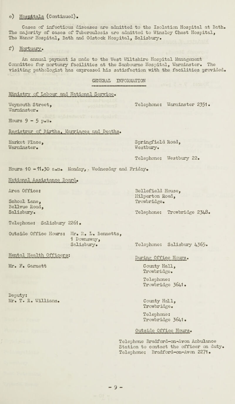 e) Hospitals (Continued)* Cases of infectious diseases are admitted to the Isolation Hospital at Bath. The majority of cases of Tuberculosis are admitted to Win3ley Chest Hospital, The Manor Hospital, Bath and Odstock Hospital, Salisbury. f) Mortuary. An annual payment is made to the West Wiltshire Hospital Management Committee for mortuary facilities at the Sambourne Hospital, Warminster. The visiting pathologist has expressed his satisfaction with the facilities provided* GENERAL INFORMATION Ministry of Labour and National Service. Weymouth Street, Telephone: Warminster 2351* Warminster* Hours 9 ~ 5 p*o* Registrar of Births. Marriages and Deaths. Springfield Road, Westbury. Telephone: Westbury 22* Hours 10 -11.30 a.m* Monday, - Wednesday and Friday* Market plaoe, Warminster* National Assistance Board* Area Office: Beliefield House, Iiilperton Road, School Lone, Trowbridge* Bellvue Road, Salisbury* Telephone: Trowbridge 2348* Telephone: Salisbury 2261 • Outside Office Hours: Mr. R* L. Bennetts, 1 Downsway, Salisbury* Telephone: Salisbury 4365* Mental Health Officers Mr. F* G-amett Deputy: Mr* T. R. Williams* During Office Hours. County Hall, Trowbridge. Telephone: Trowbridge 3^41 • County Hall, Trowbridge. Telephone: Trowbridge 3&41 • Outside Office Hours Telephone Bradford-on-Avon Ambulance Station to contact the officer on duty* Telephone: Bradford-on-Avon 2271*
