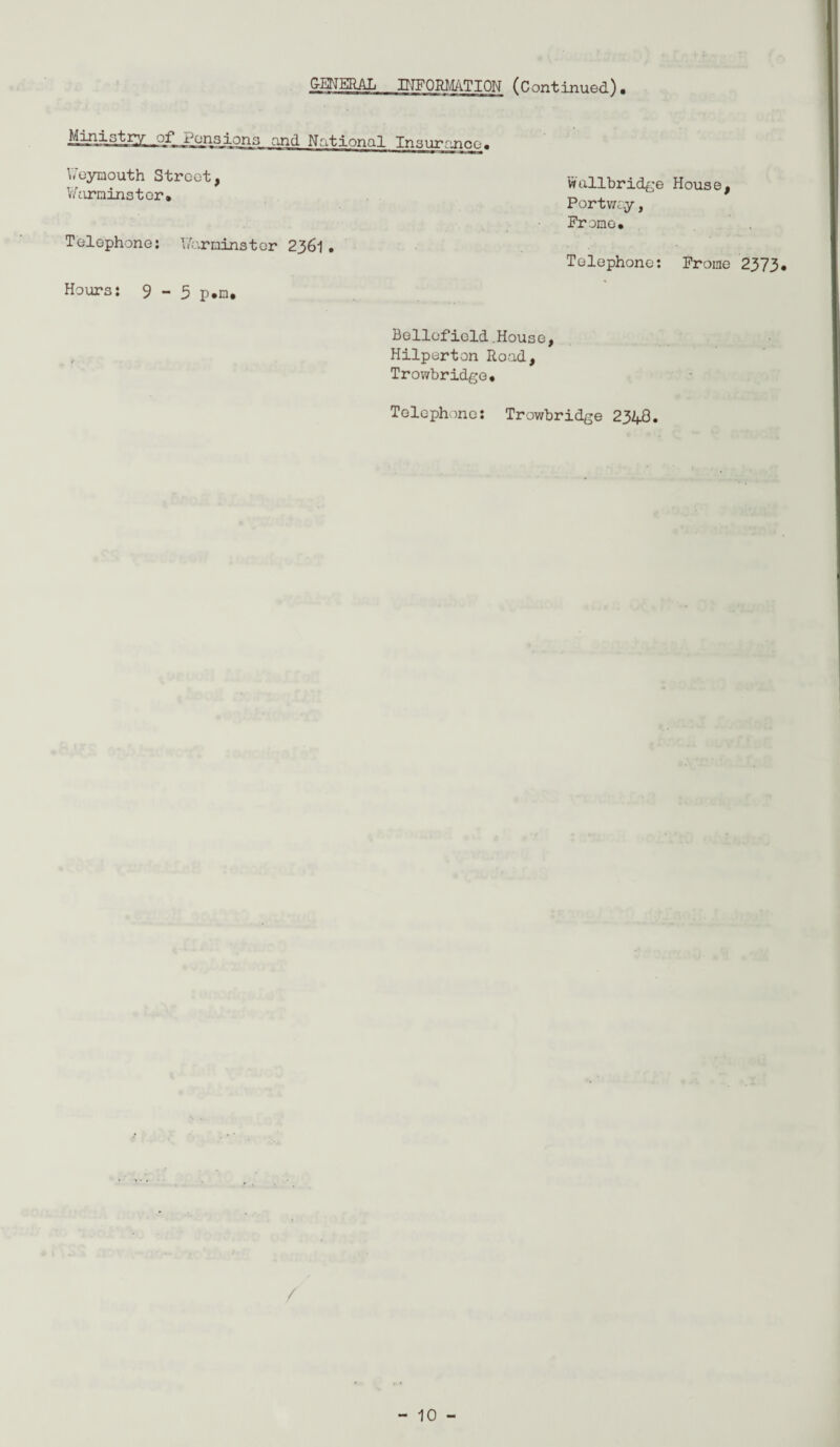 GENERAL INFORMATION (Continued). and National Insurance. \7eymouth Street, Y/nrminstor. Telephone: V/arninstor 2361. Hours: 9-3 p.n. Wallbridge House, Portway, Promo. Telephone: Frome 2373* Beliefield.House, Hilperton Road, Trowbridge. Telephone: Trowbridge 2348. /
