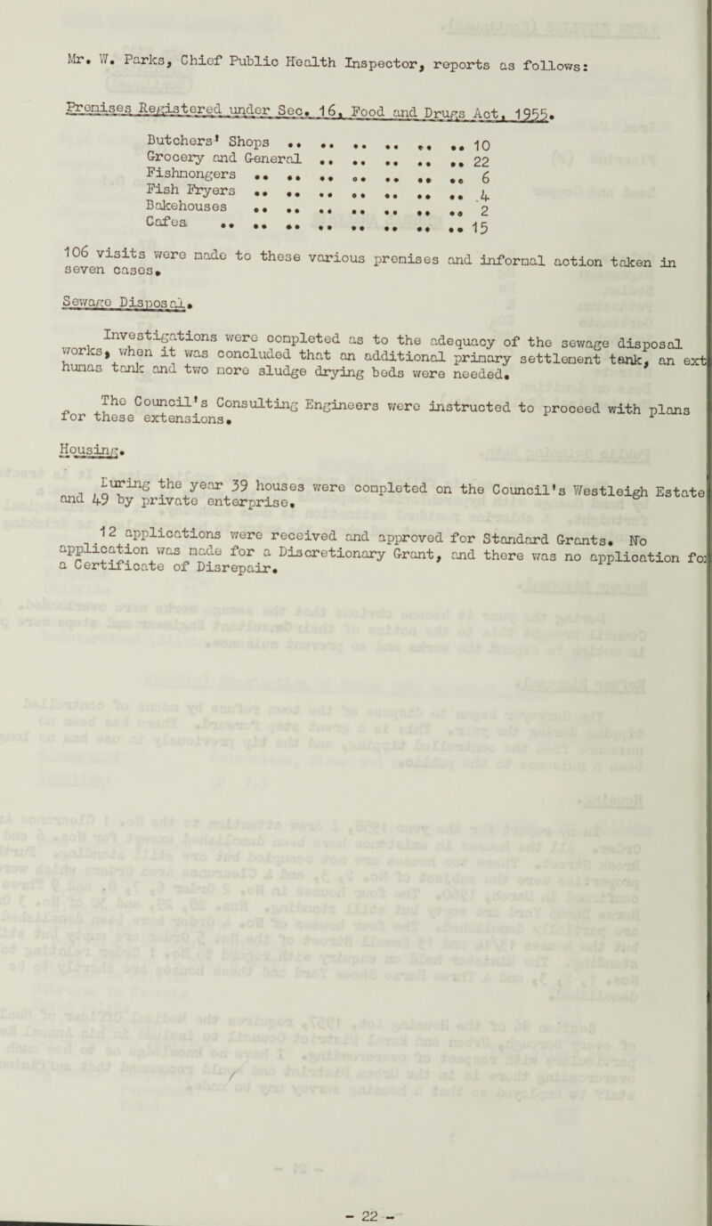 Mr. J. Parks, Chief Public Health Inspector, reports as follows: Butchers’ Shops •, Grocery and General Fishmongers .. ., Fish Fryers .. .. Bakehouses .. Cafea .. 10 22 6 .4 2 15 106 visits were made to these various premises seven cases* and informal action taken in Sewage Discosai. staxations were completed as to the adequacy of the sewage disposal vorks, when it was concluded that an additional primary settlement tank, an ext humas tonic and two more sludge drying bods were needed* The Council’s Consulting Engineers were instructed to proceed with plans for these extensions* i Housing. Luring the year 39 houses were completed on the Council's Westleigh Estate and 49 by private enterprise. 12 applications were received and approved for Standard Grants. No application was made for a Discretionary Grant, and there was no application fo] a Certificate of Disrepair. /