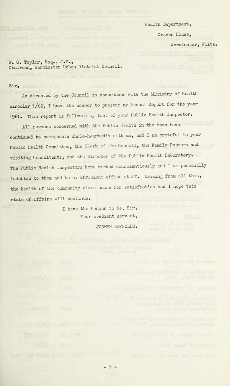 Health Department, Craven House, Warminster, Wilts* F. C. Taylor, Esq., J.P*, Chairman, Warminster Urban District Council. Sir, As directed by the Council in accordance with the Ministry of Health circular 1/62, I have the honour to present my Annual Report for the year I96l* This report is follov/ed oy that of your Public Health Inspector* j^qi persons concerned with the Public Health in the town have continued to co-operate whole-heartedly with me, and I am grateful to your Public Health Committee, the Clerk of the Council, the Family Doctors and visiting Consultants, and the Director of the Public Health Laboratory. The Public Health Inspectors have worked conscientiously and I am personally indebted to them and to my efficient office staff. Arising from all this, the health of the community gives cause for satisfaction and I hope this state of affairs will continue. I have the honour to be. Sir, Your obedient servant, JOSEPH REYNOLDS