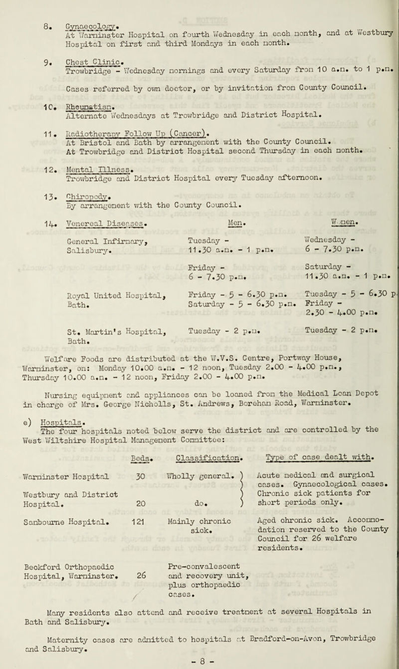 8* Gynaecology* At Warminster Hospital on fourth Wednesday in each month, and at Westbury Hospital on first and third Mondays in each nonth. 9. Chest Clinic. Trowbridge - Wednesday mornings and every Saturday from 10 a.m. to 1 p*m* Cases referred by own doctor, or by invitation from County Council* 1C* Rheumatism. Alternate Wednesdays at Trowbridge and District Hospital. 11. Radiotherapy Follow Up (Cancer). At Bristol and Bath by arrangement with the County Council. At Trowbridge and District Hospital second Thursday in each month. 12. Mental Illness. Trowbridge and District Hospital every Tuesday afternoon. 13* Chiropody. By arrangement with the County Council. 1R. Venereal Diseases. General Infirmary, Salisbury. Royal United Hospital, Bath. Men. Tuesday - 11.30 a.m. - 1 p.m. Friday - 6 - 7*30 p.m. Friday - 5 - 6.30 p.m. Saturday - 5 “ 6*30 p.m Wjmen. Wednesday - 6 - 7»30 p.m. Saturday - 11.30 a.m. - 1 p.m. Tuesday - 5 “ 6*30 p Friday - 2.30 - 4*00 p.m* St. Martin's Hospital, Tuesday - 2 p.m. Tuesday - 2 p.m* Bath. Welfare Foods are distributed at the W.V.S. Centre, Portway House, Warminster, on: Monday 10.00 a.m. - 12 noon, Tuesday 2.00 - 4*00 p.m., Thursday 10.00 a.m. — 12 noon, Friday 2.00 - 4*00 p.m. Nursing equipment and appliances can be loaned from the Medical Loan Depot in charge of Mrs. George Nicholls, St. Andrews, Boreham Road, Warminster. e) Hospitals. The four hospitals noted below serve the district and are controlled by the West 'Wiltshire Hospital Management Committee: Beds. Classification. , Type of case dealt with. Warminster Hospital Westbury and District 30 Wholly general. ) 1 Acute medical and surgical ! cases. Gynaecological cases. ) Chronic sick patients for Hospital. 20 do. , ) short periods only. Sanboume Hospital. 121 Mainly chronic sick. Aged chronic sick. Accommo¬ dation reserved to the County Council for 26 welfare residents. Beckford Orthopaedic Pre-convalescent Hospital, Warminster. 26 and recovery unit, plus orthopaedic cases. Many residents also attend and receive treatment a.t several Hospita.ls in Bath and Salisbury. Maternity cases are admitted to hospitals at Bradford—on-Avon, Trowbridge and Salisbury.