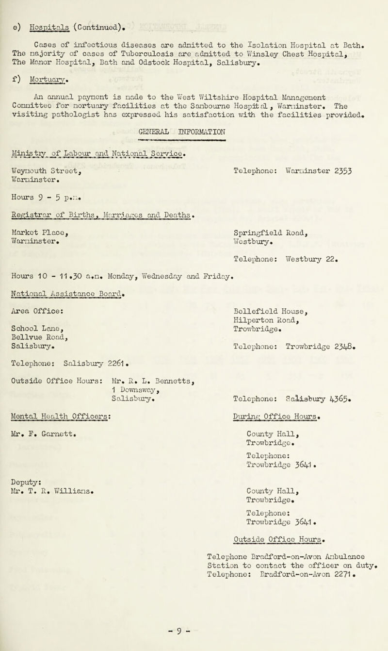 e) Hospitals (Continued)* Cases of infectious diseases are admitted to the Isolation Hospital at Bath. The majority of cases of Tuberculosis are admitted to Winsley Chest Hospital, The Manor Hospital, Bath and Odstock Hospital, Salisbury. f) An annual payment is made to the West Wiltshire Hospital Management Committee for mortuary facilities at the Sombourne Hospital, Warminster. The visiting pathologist has expressed his satisfaction with the facilities provided* GENERAL INFORMATION Mdrdstry^ af Labour and National Service. Weymouth Street, Telephone: Warminster 2353 Warminster. Hours 9-5 p.m* Registrar of Births, Marriages and Deaths. Market Place, Warninster* Telephone: YiTestbury 22. Springfield Road, Westbury* Hours 10 - 11*30 a.m. Monday, Wednesday and Friday. National Assistance Board* Beliefield House, Hilperton Road, Trowbridge. Telephone: Trowbridge 2348* Telephone: Salisbury 2261• Area Office: School Lane, Bellvue Road, Salisbury. Outside Office Hours: Mr. R* L. Bennetts, 1 Downsway, Salisbury. Mental Health Officers: Mr. F. G-arnett. Deputy: Mr. T. R. Williams* Telephone: Salisbury 4365* During Office Hours* County Hall, Trowbridge• Telephone: Trowbridge 3 £>41 • County Hall, Trowbridge* Teler>hone: Trowbridge 3&41 • Outside Office Hours. ■■■!■ ■ I ■ -J—en» II l Bill n ■ ■ i ■ ■ ■ Telephone Bradford-on-Avon Ambulance Station to contact the officer on duty* Telejjhone: Bradford-on-Avon 2271*