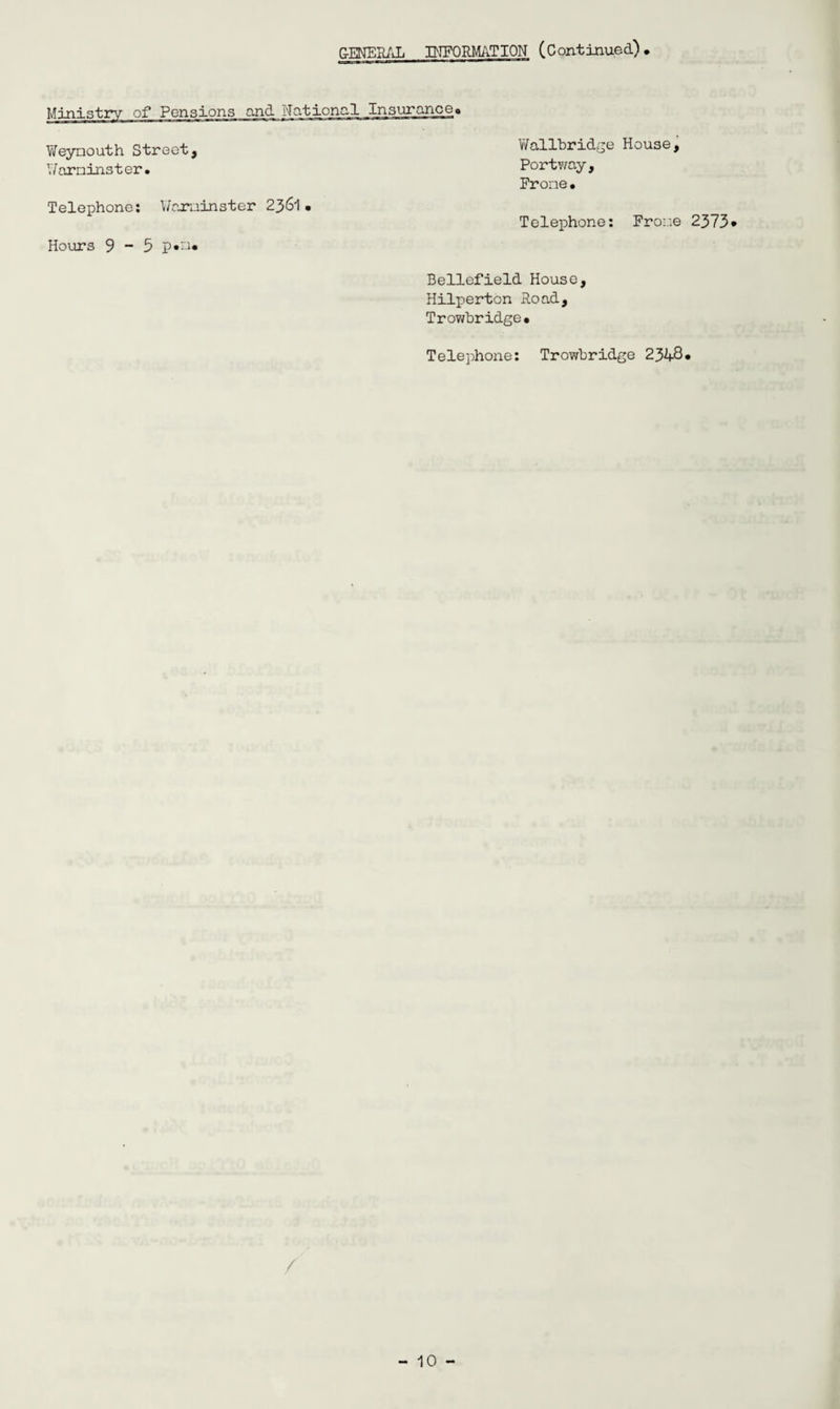 GENERAL INFORMATION (Continued), Ministry of Pensions and National Insurance, Weynouth Street, Y/arninster • Telephone: Y/aruinster 2361 • Hours 9-5 p*n« YVallbridge House, Portway, Frone• Telephone: Froue Bellefield House, Hilperton Road, Trowbridge, Telephone: Trowbridge 2348 / 2373.