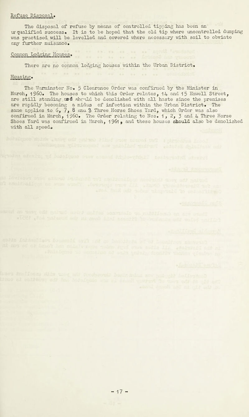 The disposal of refuse hy means of controlled tipping has been an urqualified success# It is to be hoped that the old tip where uncontrolled dumping was practised will be levelled and covered where necessary with soil to obviate any further nuisance* There are no common lodging houses within the Urban District* Housing* The Warminster No* 5 Clearance Order was confirmed by the Minister in March, i960* The houses to which this Order relates, 14 and 15 Emwell Street, are still standing,cod shc'ild be demolished with all haste since the premises are rapidly becoming a nidus of infection within the Urban District* The sane applies to 6, 7* 8 ana S' Three Horse Shoes Yard, which Order was also confirmed in March, i960* The Order relating to Nos. 1 , 2, 3 and 4 Three Horse Shoes Yard was confirmed in March, 1 961 > and these houses should also be demolished with all speed*