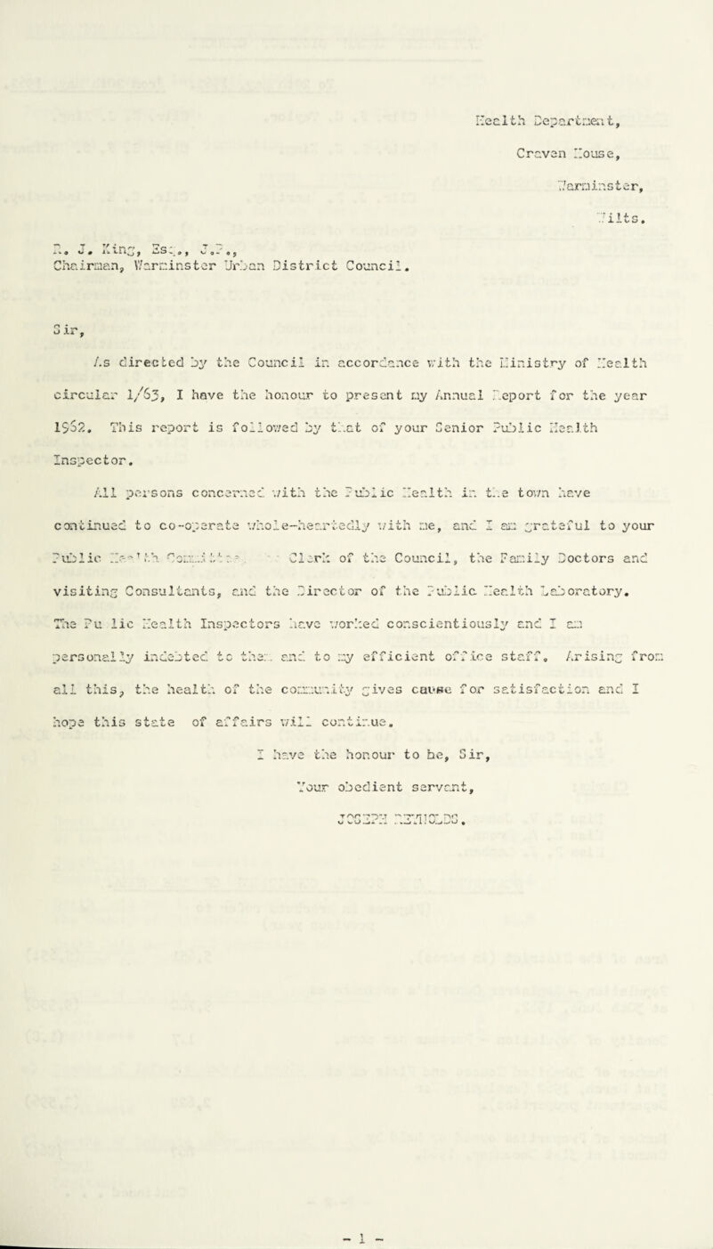 Keel th Departmea t, Craven House, Warminster, Tilts, P T y T n rf *7 q - *> v # 1 ^ ti 10 | - C? 9 *-> o - O $ Chairman, Warminster Urban District Council, o ; — J XI p As directed by the Council in accordance with the Ilinistry of Health circular I/63, I have the honour to present ny Annual Deport for the year 1So2. This report is followed by that of your Senior Public Health Inspector. All persons concerned v/ith the Public Health in t'.e tovm have continued to co-operate whole-heartedly v/ith me, and I am grateful to your Public Hc-ndth CommJ tt- . Cleric of the Council, the Family Doctors and visiting Consultants, and the Director of the Public. Health Laboratory, The ?u lie Health Inspectors have worlced conscientiously and I am personal 1; 1 indebted ■f r' ci-- V Wi. - - and to my efficient off ice staff. Arising f rom all this. the heaitl of the community gives cause f or satisfaction and I hope this state of aifairs will cor.t inue. 1 have the honour to he. Sir, Your obedient servant. Ton-7 XJ V. UJ_1«. - - m' 1 j. i . v