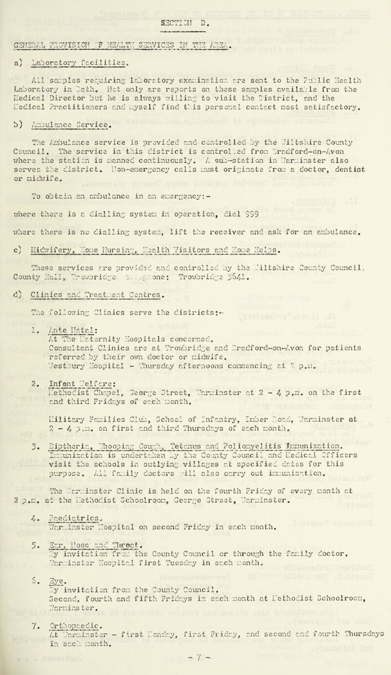 SHCTICIJ D. ghtizial ?bovicicn t hhalth gzhviczs ih thz 133;.. a/ Laboratory facilities. Ail samples requiring laboratory examination are sent to the Public Health Laboratory in bath. Ilct only are reports on these samples available from the liedical Director but he is always willing to visit the bistrict, and the Ibedical Practitioners and ayself find this personal contact most satisfactory. b) Ambulance Ceryice. The Ambulance service is provided and controlled by the biltshire County Council. The service in this district is controlled from bradford-on-Avon where the station is manned continuously. A sub-station in 'barminster also serves the district. I!on-energency calls must originate from a doctor, deniiot or midwife. To obtain an ambulance in an emergency where there is a dialling system in operation, dial 999 where there is no dialling system, lift the receiver and aslc for an ambulance. c) Iiidwifery, Home Pursing, Health Visitors and Home Helps. These services are provided and controlled by the Hiltshire County Council. County Hall, b'rov/nridge m:; one: Trowbridge 3641. d) Clinics and Treat...ent Centres. The following Clinics serve the districts 1. Ante ITatal; At The maternity Hospitals concerned. Consultant Clinics are at Trowbridge and bradford-on-Avon for patients referred by their own doctor or midwife. 7/estbury Hospital - Thursday afternoons commencing at P p.u. 2. Infant Telfare: meihodist ChaoeJ Ceorge Ctreet, Harminster at 2-4 P.m. on the first and third Fridays of each month, military Families Club, School of infantry, Inber bond, barminster at 2-4 p.m. on first and third Thursdays of each month. 3. Diptheria, bitooping Cough, Tetanus and Poliqmyelitis_ Immunization. Immunization is undertaken by the Comity Council and liedical Officers visit the schools in outlying villages at specified dates for this purpose. All family doctors ’ill also carry out immunisation. The bar:;inster Clinic is held on the fourth Friary of every month at 2 p.m. at the Lethodist Cchoolroom, George Ctreet, Harminster. 4. Paediatrics, Y/arminster Hospital on second Friday in each month. 5• bar. Hose and Tiiroaf . by invitation from the County Council or through the family doctor. Jar;.inster Hospital first Tuesday in each month. r O. eyg. by invitation from the County Council. Gecond, fourth and fifth Fridays in each month at Lethodist Cchoolroom, 'barm ins ter. 7. Orthopaedic, At 'barminster - first Ibcnday, first Friday, and second and fourth Thursdays in each month.