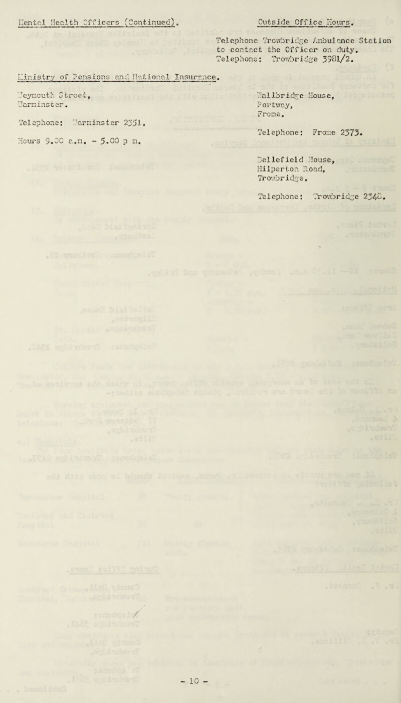 Mental Health Cfficers 'Continued). Outside Office Hours, Telephone Trowbridge Anbulonce Station tc contact the Officer on duty. Telephone: Trowbridge 3981/2. Ministry of Pensions end national Insurance. Teynoutl* Street, Tarninster. Te 1 ep hone: am i ns t er 2351. Hours S.OC a.n. - 5.00 p n. Via 1 lbridoe Mouse, Portv/ay, Prone. Telephone: Frone 2373. beliefield House, Hilperton Road, Trowbridge. Telephone: Trowbridje 2348. /