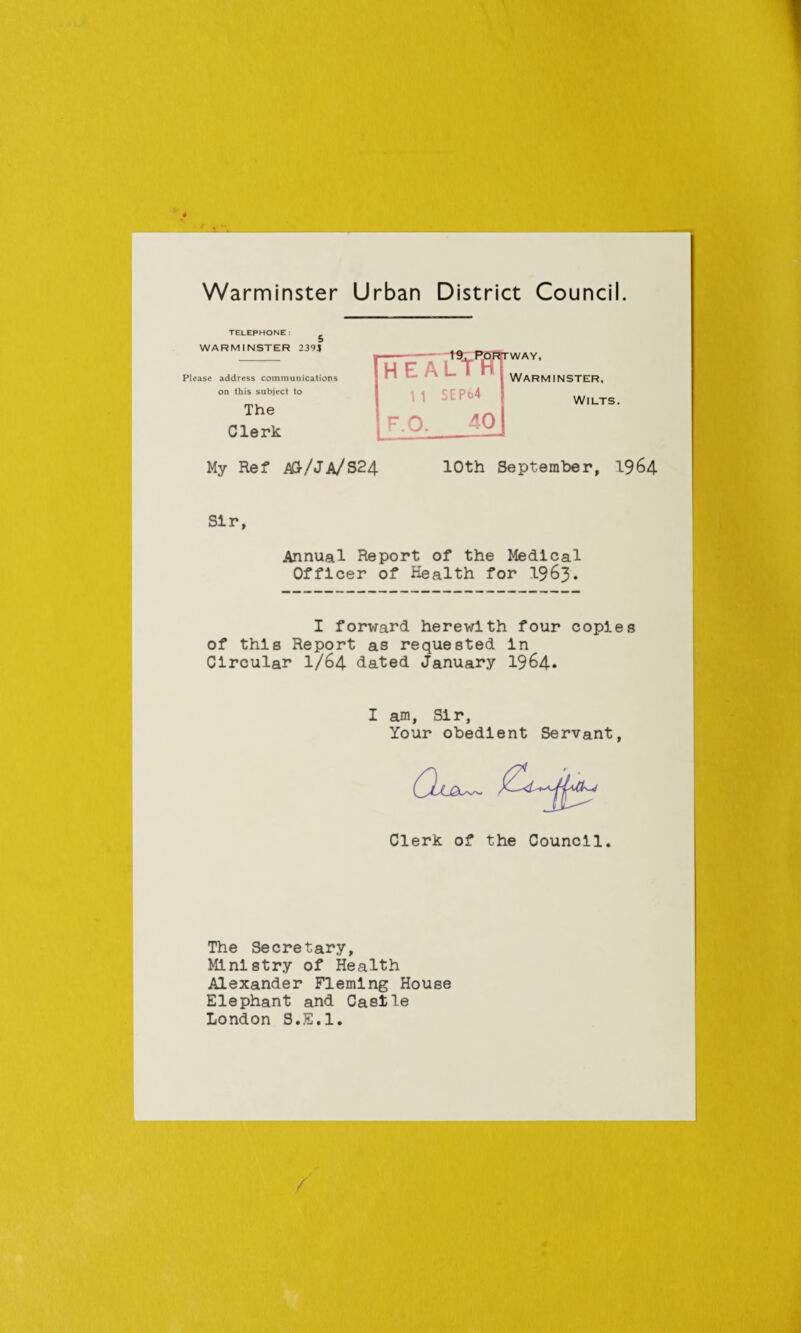 TELEPHONE: ^ WARMINSTER 2393 [heaTti u SEP64 WAY, Please address communications on this subject to Warminster, The Clerk Wilts. I F.O. 40 My Ref A&/JA/S24 10th September, 1964 Sir Annual Report of the Medical Officer of Health for 1963. I forward herewith four copies of this Report as requested in Circular I/64 dated January 1964* I am, Sir, Your obedient Servant Clerk of the Council The Secretary, Ministry of Health Alexander Fleming House Elephant and Casile London S.E.l. /