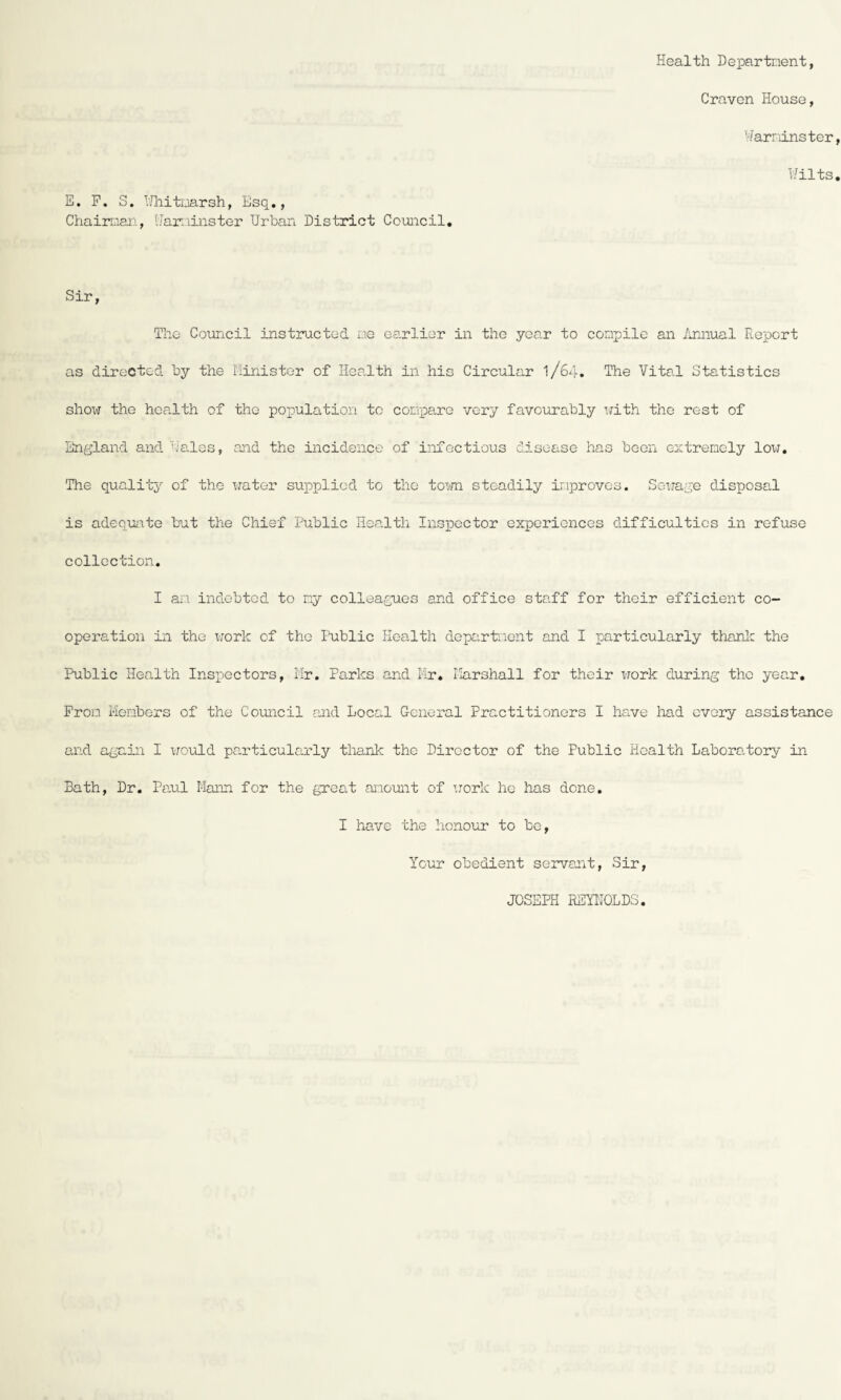 Health Department, Craven House, Warminster Wilts E. F. S. Whitmarsh, Esq., Chairman, Warminster Urban District Council. Sir, The Council instructed me earlier in the year to compile an Annual Report as directed by the Minister of Health in his Circular I/64. The Vital Statistics show the health of the population to compare very favourably with the rest of England and Wales, and the incidence of infectious disease has been extremely low. The quality of the water supplied to the town steadily improves. Sewage disposal is adequate but the Chief Public Health Inspector experiences difficulties in refuse collection. I an indebted to my colleagues and office staff for their efficient co¬ operation in the work of the Public Health department and I particularly thank the Public Health Inspectors, Mr. Parks and Mr. Marshall for their work during the year. From Members of the Council and Local General Practitioners I have had every assistance and again I would particularly thank the Director of the Public Health Laboratory in Bath, Dr. Paul Mann for the great amount of work he has done. I have the honour to be, Your obedient servant, Sir, JOSEPH REYNOLDS