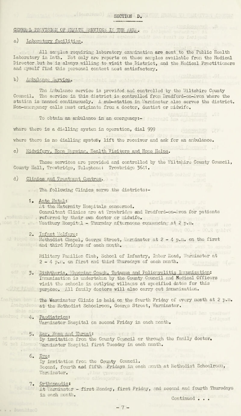 GEITEK L PAOVISIUJ OP iHWLTII ERVICE;; I;.’ THE AiiEi.. a) Laboratory facilities. All samples requiring laboratory examination are sent to the Public Hculth Laboratory in Lath. Hot only are reports on these sar.plcs available from the Medical Director but he is always willing to visit the District, and the Medical Practitioners and myself find this personal contact mo3t satisfactory. b) Ambulance service,. The Anbulance service is provided and controlled by the Wiltshire County Council. The service in this district is controlled from Lradford-on-Avon where the station is manned continuously. A sub-station in Warminster also serves the district. Hon-enorgency calls oust originate frou a doctor, dentist or midwife. To obtain an ambulance in an emergency:- whore there is a dialling system in operation, dial 999 where there is no dialling system* lift the receiver and ask for an anbulance. c) Midwifery, Hone Pursing, health Visitors and Hone Helps. These services arc provided and controlled by the Wiltshire County Council, County Hall, Trowbridge, Telephone: Trowbridge 3641. d) Clinics and Treatment Centres. The following Clinfc3 servo the districto:- 1» Ante ITatal: At the Maternity Hospitals concerned. Consultant Clinics arc at Trowbridge and Bradford-on-Avon for patients referred by their own doctor or midwife. Wostbury Hospital - Thursday afternoons commencing at 2 p.rn. 2. Infant Volfare: Methodist Chapel, George Street, Warminster at 2 - 4 p.u. on the first and third Fridays of each month. Military Families Club, School of Infantry, Inbor Hoad, Warminster at 2-4 p.n. on first and third Thursdays of each month. 3. Diphtheria, 'hooping Condi, Tetanus and Poliomyelitis Immunization: Immunization is undertaken by the County Council and Medical Officers visit the schools in outlying villages at specified dates for this purpose. All family doctors will also carry out immunization. The Warminster Clinic is held on the fourth Friday of every month at 2 p.m. at the Methodist Schoolroom, George Street, Warminster. 4. Paediatrics: Warminster Hospital cn second Friday in each month, 5 • Lai, -,e a.-d Throat: By invitation from the County Council or through the family doctor, ' arminntor Hospital first Tuesday in each month. 6. Eye: By invitation from tho County Council. Second, fourth and fifth Fridays in each month at Methodist Schoolroom, Warminster. 7. Orthopaedic: At Warminster - first Monday, first Friday, nd second and fourth Thursdays in each month. Continued • . .