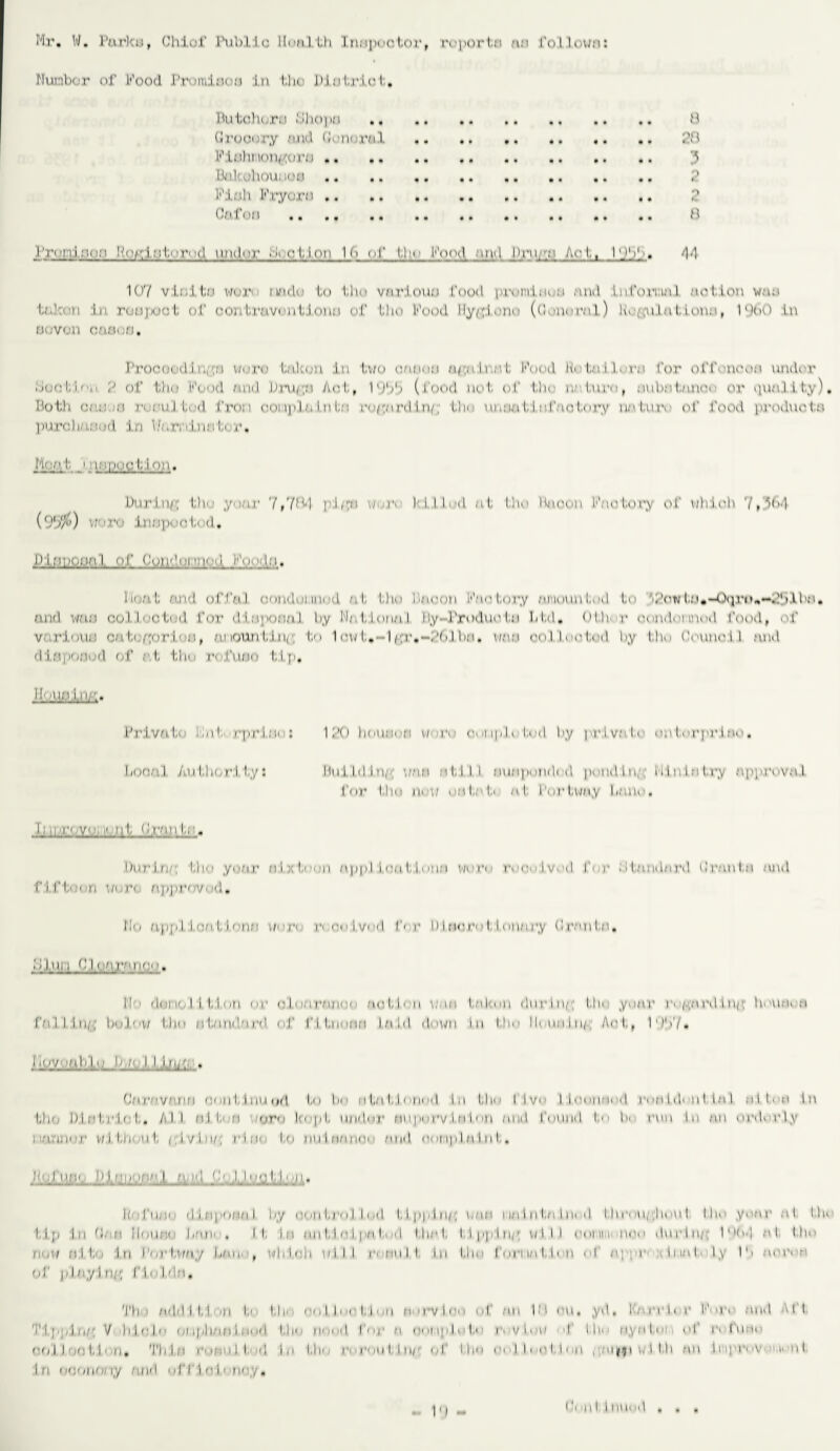 Mr. W. Purko, Chiof Public Health inspector, rcportn a:i l’oilown: Nunbor of Food Prumiooa in l;ho Dlotriot;, Butohoro Shopo . 8 Grocery and Oonaral . .. 28 Fiohmongors. 3 Bakohouuoo . 2 Fioh Fryora. ,? Oaf on . 8 2 ’jt •' 11 i m If r: ia1''d 111 u 1< u~ . <■ I, i on W i n|' 1.1m- Food am [ JJrj i Act,, 1 ‘ _)1 >'»» /| ■] 107 vlnitu worn n/ido Lo Um vnrloun food prominen and LnfomnJ notion wan taken in ronpoct of oontravnufionu of LIio Food lly/tiono (General) Uoaulntloun, 11)(>0 in uovon oanorj. Procoed.inp;;i wuro tnkun in two caooti u^uij’.nt Food RuUt.llarn for offonoon under ouct'.l.fv ?. of tha Food and Dru^ti Aot, 19b5 (food not of the nature, nubntfinan or quality). Doth or;: ;t tvauJ ted from coinpla Lri l;;i regard in/; Oho unon tin factory un tmv of food produc to purchased in V/aminnter. Mon. I. i innootJon. Dnrlive the y.mr 7,784 pi.^i w. iv I I.Hod at flu* Dneon Factory of which 7,iM (95%) vroro inupootod, Di;!L;ofia.i._of hyijdmm• float and offal oondoiuiud at fho Duoon Factory amount, ml Lo A’ow fu.-Oqri*,,—2!.>AhM. and wan oolll acted for dl.aporinl h.v Na tional Ii.y- I’roduoin Ltd. Ofh< r condemned food, of variouu cnte/;orion, amountinc; to 1 cwf,-l^r«*-2f).l.bn. wan col leafed by I,ho CouneL] and dIBpoaod of at, ttiu refuflo tip. J Liili.LLLhl* Private lb it rpri.Be: 120 hout.mn w«'i.M ooi iple l.« d h,y private ontorpr.lao, Looal Authority: Hu! Id Inn wan at, I II nuMpondrd pond In,; Minin fry approvnJ for fho n« a; utifafi at I'orfway Lane, li IP.P JO. _ ill. Fran I.;:. burinr, the year ni ;H,oon appl ionliloun warn received far standard Granin and ft ft<'• ■ n u< i’i approved. No applion, florin with received f( r 1)1 nor I I unary (trantn. 0 Ini I f Inn.) •a.flOO. If' dm io li I, Lon or oleara/ic notion wan fallen dwrtn,1 Urn ynnr r« >/-:anl tup; Imuri, a fal 1:1 ii(.; bolow fho af/md’ird «,j* ntiionn laid down In tJm lleunlu/ Act, 1‘)!>7. riityngtd'AjdiiJJJiiii . Ca.ro verm rout I nu ii/'l to be alal.l ntmil In 1,1 r llv I tooiifmd ronldniif ta I at U a tn Uio I il.ri t, i • la I,, Al l nj f a ityro lo pi, uador nupnrv tnlnn /nut found I. In run In .an ordi rly I'.'U'iJinr v/i t, limit, /.ivlu/. i'!p< to nulaniim and nOMplaliif. Ji' JjlW. PLUULW.I Jl- I o ■ I'm. . < ■ d i a pan/11 hy ''onfrnllml l.lppln/t '1 r i i i/i hi fa in* d l hi' 'ii;. I mu l tin* ynar at Um tip in (J./! Ilnur,' ii/wn . If la an l,1.n I. pn I., I 1.1 in I f I pjiltip. W'llJ ramt.i nco durlu/ Ido-} at, Um now n:L to In l'or Urn / I,/hi , ulii'ii oil I n >nu 11, in 1,1 io I ni'i i.a fi' ii ni nppi*' > tunf> I.y 1b nopea of playing fl« Ida. 'I'li /ii |il I I, I 'i i to 1,11' • no | I' ' 1,1 on fi'irvlf ol fm 1M imi , yd , Karri* r F- >r« and All TI pain/' V H)i I m ip| inn I; ii id LI a fi* 'd I'm m Mi'tipli I., i, • v 1 nu n IN' ayafnn ni i, f ua« at; I I no 1,1' n. 'I'li la i ■ ■ r i m 1 I ' 1 111 1,1 m a mu I, In/'; n f I, I in i a I I • c 1.1 < a , ; n|f i v. 1 l.h .an lnpr> a a> n I i n oomioriy Mid olT 1 r I < an y. II I I mind . .