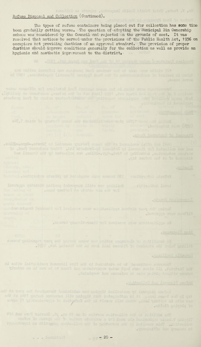 Refuse Disposal and Collection (Continued). The types of refuse containers being placed out for collection has sone tine been gradually getting worse. The question of adopting the Municipal Bin Ownership schene was considered by the Council and rejected on the grounds of cost. It was resolved that notices be served under the previsions of the Public Health Act, 1936 on occupiers not providing dustbins of an approved standard. The provision of proper dustbins should inprove conditions generally for the collection as well as provide an hygienic and aesthetic inprevenent to the district. /