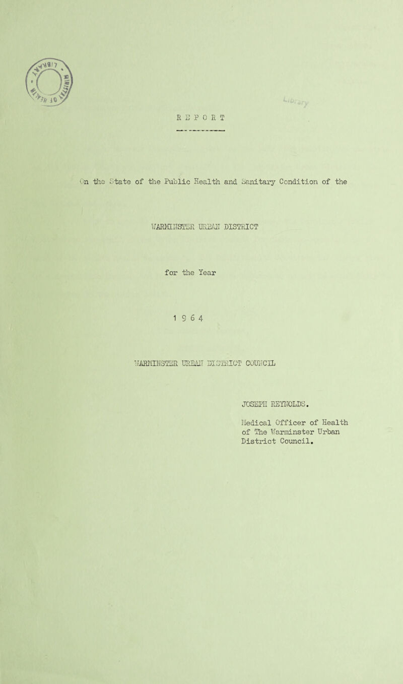 R E PORT On tiis State of the Public Health and Sanitary Condition of the UARMIUSTER URBAII DISTRICT for the Year 19 6 4 WARMINSTER URBAIT DISTRICT COUNCIL JOSEPH REYNOLDS. Medical Officer of Health of The Warminster Urban District Council.