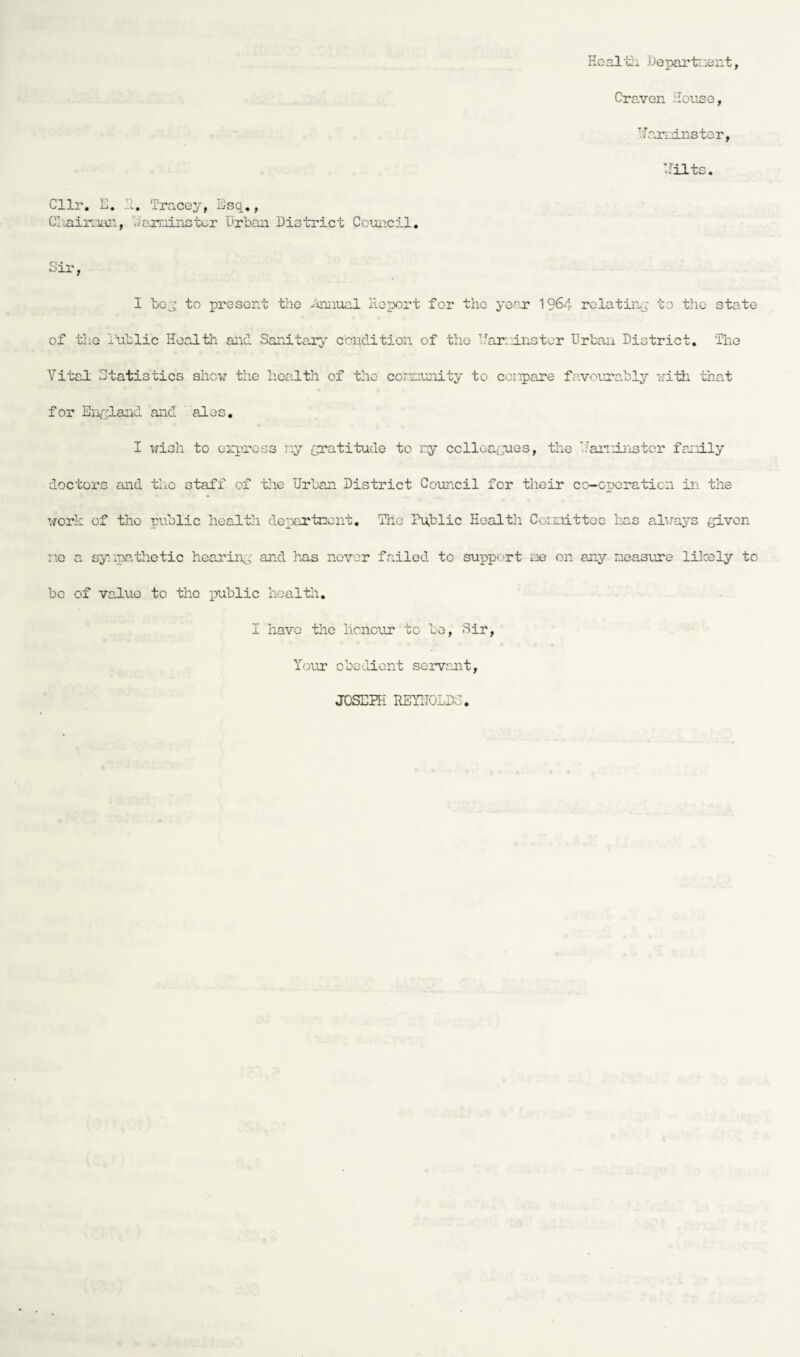 Heal'Si Department, Craven House, Han.ins ter, Hilts. Cllr. E. It. Tracey, Esq,, Chairman, Jaminster Urban District Council. Sir, I be;; to present the Annual Report for the year 1964 relating to the state of the Dublie Health and Sanitary condition of the Trar.'instor Urban District. The Vital Statistics show the health of the community to compare favourably with that for England and ales. I wish to express ny gratitude to ry colleagues, the '.’aninstcr family doctors and the staff of the Urban District Council for their co-operation in the work of the public health department. The Public Health Committee has always giver- no a sympathetic hearin; and has never failed to support me on any measure likely to be of value to the public health. I have the honour to be, Sir, Your obedient servant, JOSEPH REYITOLD.: