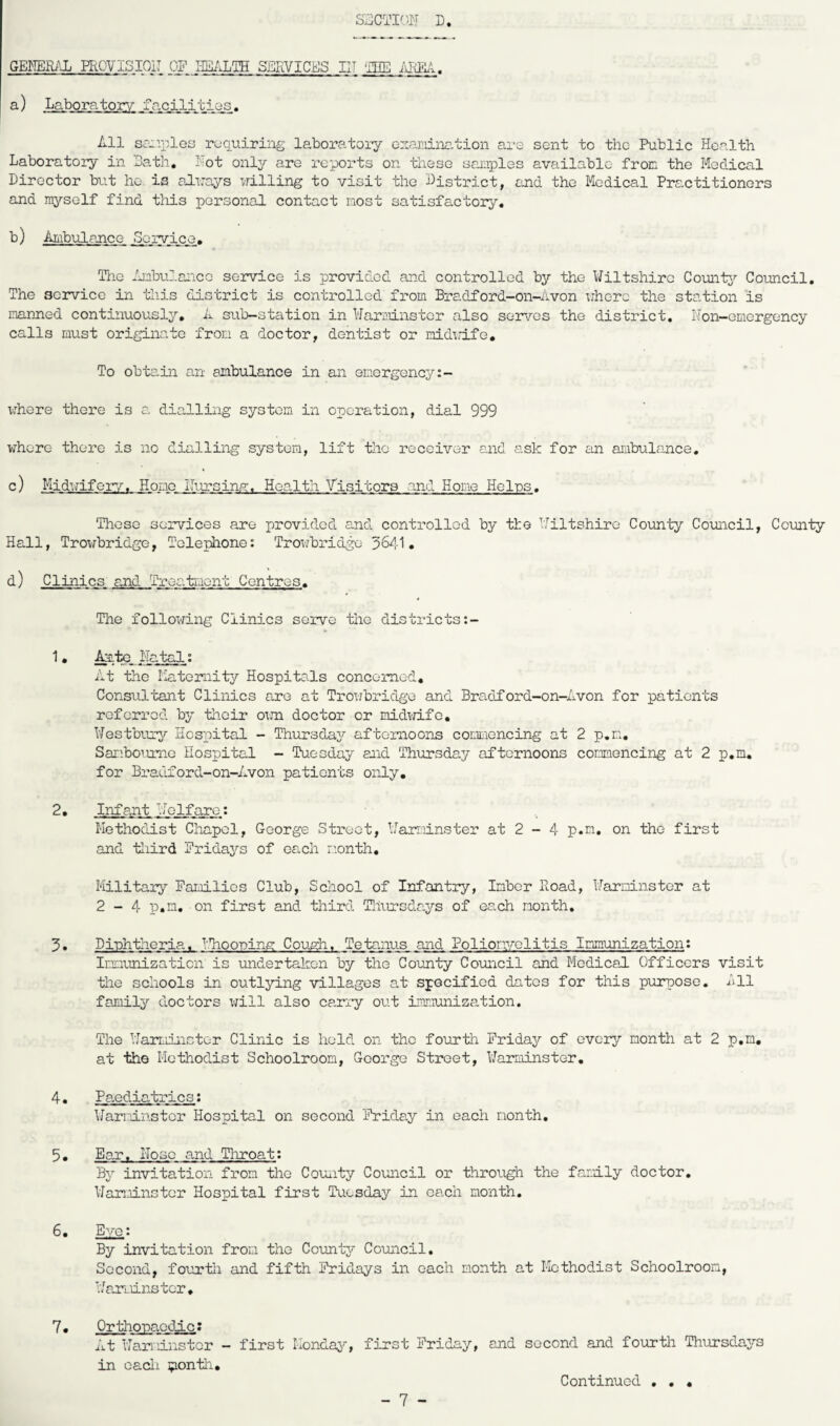 GENERAL PROVISION OF HEALTH SERVICES IN ';TfE AREA. a) Laboratory facilities. All samples requiring laboratory examination are sent to the Public Health Laboratory in Bath, hot only are reports on these samples available from the Medical Director but ho. is always willing to visit the District, and the Medical Practitioners and myself find this personal contact most satisfactory. b) Ambulance Service. The Ambulance service is provided and controlled by the Wiltshire County Council. The service in this district is controlled from Bradford-on-Avon where the station is manned continuously. A sub-station in Warminster also serves the district. Non-emergency calls must originate from a doctor, dentist or midemfe. To obtain an ambulance in an emergency:- where there is a dialling system in operation, dial 999 whore there is no dialling system, lift the receiver and ask for an ambulance. c) Midwifery. Homo Nursing-, Health Visitors and Hone Heins. These services are provided and controlled by the Wiltshire County Council, County Hall, Trowbridge, Telephone: Trowbridge 3641. d) Clinics, and Treatment Centres. The following Clinics serve the districts:- 1. Ante Natal: At the Maternity Hospitals concerned. Consultant Clinics are at Trowbridge and Bradford-on-Avon for patients referred by their own doctor or midwife. Westbury Hospital - Thursday afternoons commencing at 2 p.n. Sanboume Hospital - Tuesday and Thursday afternoons commencing at 2 p.m. for Bradford-on-Avon patients only. 2. Infant Welfare: Methodist Chapel, George Street, Warminster at 2 - 4 p.m. on the first and third Fridajrs of each month. Military Families Club, School of Infantry, Inber Road, Warminster at 2-4 p.n. on first and third Thursdays of each month. 3• Diphtheria, Whooping Cough. Tetanus and Poliomyelitis Immunization: Immunization is undertaken by the County Council and Medical Officers visit the schools in outlying villages at specified dates for this purpose. All family doctors will also carry out immunization. The Warminster Clinic is held on the fourth Fridajr of every month at 2 p.m. at the Methodist Schoolroom, George Street, Warminster. 4. Pa.ediatri.es: Warminster Hospital on second Friday in each month, 5• Ear, Hose and Throat: By invitation from the County Council or through the family doctor. Warminster Hospital first Tuesday in each month. 6. Eye: By invitation from the County Council. Second, fourth and fifth Fridays in each month at Methodist Schoolroom, Warminster. 7. Orthopaedic: At Warminster - first Monday, first Friday, and second and fourth Thursdays in each jponth. • • •