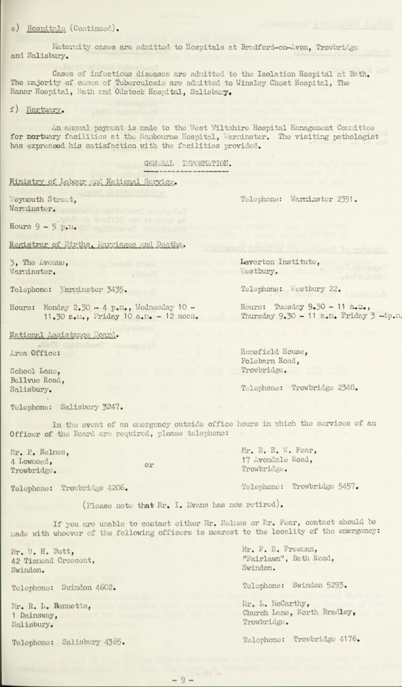 o) Hospital;: (Co:itinuod) Maternity cases are admitted to Hospitals at Bradford-on-Avon, Trowbridge and Salisbury* Cases of infectious diseases are admitted to the Isolation Hospital at Bath, The majority of cases of Tuberculosis are admitted to Uinsloy Chest Hospital, The Manor Hospital, Hath and Odstoclc Hospital, Salisbury, f) Mortuary. An annual payment is made to the Host Wiltshire Hospital Management Committee for mortuary facilities at the Samboumo Hospital, >arminstcr. The visiting pathologist has expressed his satisfaction with the facilities provided. GENERAL i; ’FORMATION. Ministry of Labour_ nd National Service. 'o ynou th Street, Warminster. Hours 9-5 p.u. Re/dotrar of Jbirths. narriancs ■ nd deaths. 3, The Avenue, Wan linstcr. Telephone: Warminster 3455* Hours: Monday 2.30 - 4 p.n., Wednesday 10 - 11.30 cun., Friday 10 a.n. - 12 noon. National Assistaiice card. Area Office: School Lane, Bellvue Road, Salisbury. Telephone: Idarminstcr 2351 . Laverton Institute, Westbury. Telephone: Westbury 22. Hours: Tuesday 9.50 - 11 a.u., Thursday 9.30 - 11 a.n, Friday 3 Honofiold House, Polebarn Road, Trowbridge. T, lophono: Trowbridge 2348. Telephone: Salisbury 3247. In the event of an emergency outside office hours in which the services of an Officer of the Board are required, please telephone: Mr. P. Nolnos, 4 Lownond, Trowbridge'. Mr. B. E. W. Fear, 17 Avondale Road, Trowbridge. Telephone: Trowbridge 4206. Telephone: Trowbridge 5457. (Please note that Mr. I. Evans lias now retired). If you oro unablo to contact either Mr. Nolnos or I-r. Fear, contact should be ado with whoever of tho following officers is nearest to the locn.lity of tno emergency. Mr. W. H. Butt, 42 Tisnead Croscont, Swindon. Telephone: Swindon 4602 Mr, R. L, Bonnotta, 1 Dainsway, Salisbury. Mr. F. E. FreoLan, Fairlawn, Bath Road, Swindon. Telephone: Swindon 5293. Mr, L. McCarthy, Church Lane, North Bradley Trowbridge. Telephono: Salisbury 4365. Tolophone: Trowbridge 4176.
