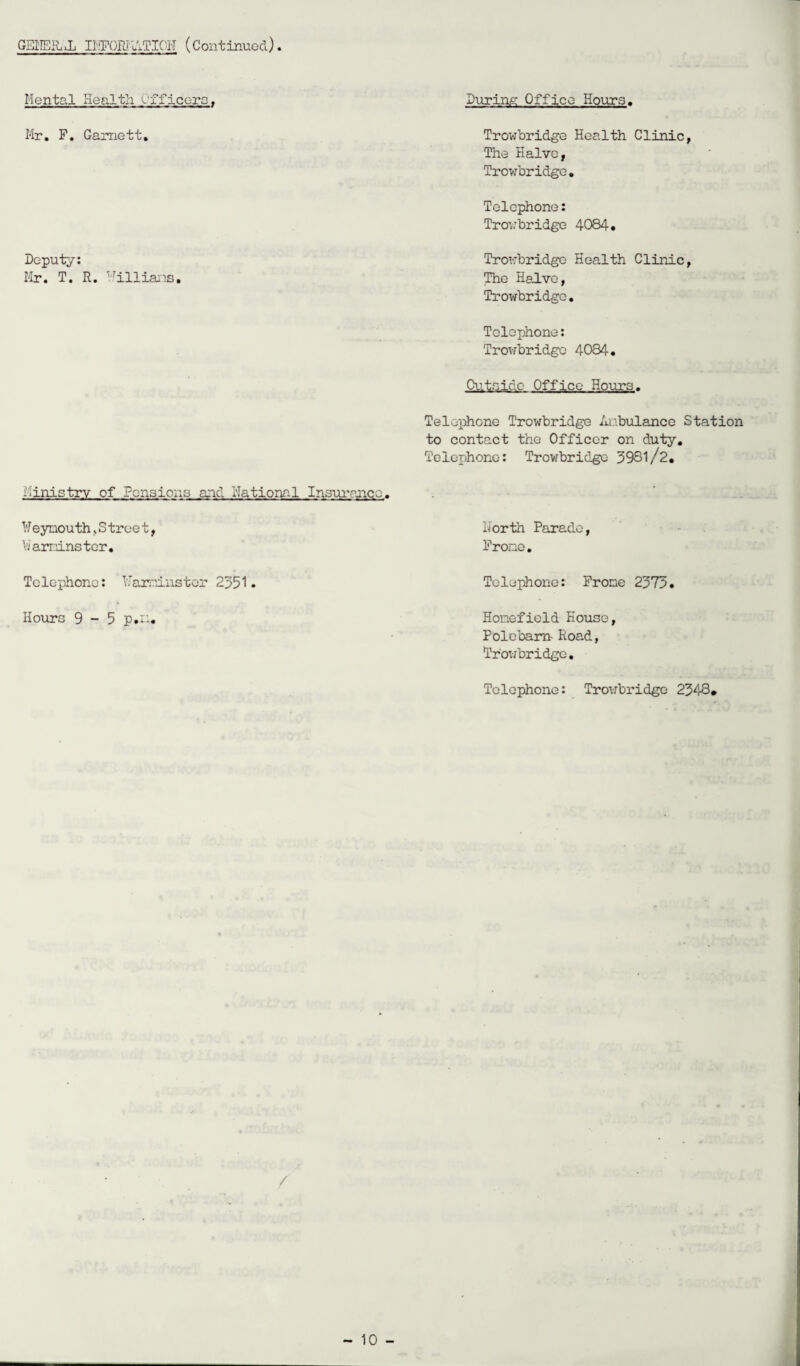 GENERAL Ii^ORIuxTIOH (Continued) Mental Health Offloors, Mr. F. Garnett. Deputy: Mr. T. R. Millians. During Office Hours. Trowbridge Health Clinic, The Halve, Trowbridge. Telephone: Trowbridge 4084. Trowbridge Health Clinic, The Halve, Trowbridge. Telephone: Trowbridge 4084. Outside Office Hours. Telephone Trowbridge Anbulance Station to contact the Officer on duty. Telephone: Trowbridge 3931/2. ministry of Pensions and Rational Insurance. ¥eynouth, S tree t, lior th Parade, VJaminster. Frone. Telephone: Marginster 2351* Telephone: Frone 2373. Hours 9-5 p.U. Honefield House, Polebarn- Road, Trowbridge. Telephone: Trowbridge 2343. /
