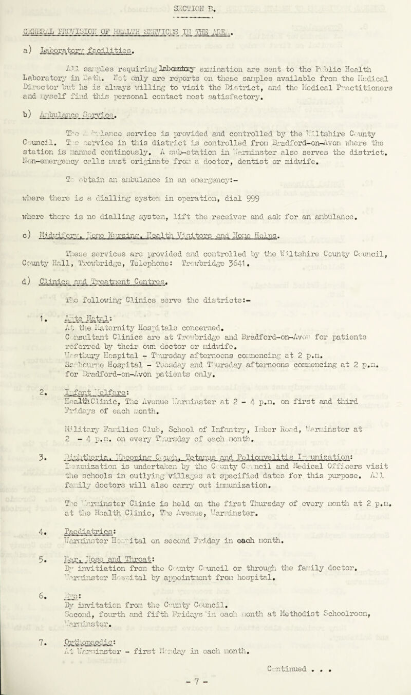 SliCTION 13 GMHiRc-Ji riLC'?','isioi: of j-iilxth services iit ?he aigl., a) La'oorator:; facilities. Al,:., sar'-ioles reqiiirin;-’exaination are sent to the Pv.'jlic Health Laboratory in lath. Hot only are reports on those sai.iiDles available from the Ilsdical Director but he is aluays uilling to visit tho Dj.strict, and the iicdical P:*actitionors and jyself find this i)ersonal contact nost satisfactory. b) iir'ibulancc Service. T/'-o '■■U'lanco service is provided aiid controlled by the Wiltshire C-'-mity C';uncil. T. c service in this district is controlled fron Bradford-on-^tvon irhcre the station is r.iaxmcd continously. A srlj-station in ’iaminster also serves the district, Hon-energency calls nvst originate froa a doctor, dentist or nidi;ife. T' obtain air anbulance in an energency:- uhere there is a dialling systera in operation, dial 999 where there is no cUalling systen, lift the receiver and ask for an anbulanco, c) I-Iidirifcr^/. Hone Nrxsinn. Health Yisitors and Hone Holns. li'.ese services arc provided and controlled by tho H'^ltshire C'cunty Council, Cr’unty riall, Trowbridge, Telephone: Tr-owbridgo 3641 • d) C3.inics and Troatiient Centres. Tho following Clinics serve tlic districts 1, Ajpte. NattJ-t At the liatcrnity Hospitals concerned, C -nsultant Clinics are at Trowbridge and Bradford-on-Avoo for patients referred by their o\m doctor or r.iidwifo, Hostbuiv Hospital - Thursday afternoons comencing at 2 p.n. Srliourio Hospital - Tuosda.y and T'lursday afternoons comencing at 2 p.n, for Bradford-on-Avon patients only, 2« Infant clfare: Heal'diClinic, The Avenue b'ariinster at 2 - 4 p.n. on first and third Pridays of each nonth. 3. i'Plitarp' Panilics Club, School of Irefmtry, Ir-iber Road, Harninster at 2 - 4 p.n. on every T'lursday of each nonth. Bj-uhtheria. in~'-oo'pina C--w--:h. Tetanus and Polionvelitis I.W'Uri.ization: In-iunisation is undertaken by the C' unty Cnncil and Ifedical Officers visit the schools in outlying villages at specified dates for this purpose, A;1 fanily doctors V7ill also carry out imunization. T'c ’.V.r.iinster Clinic is held on the first Thursday of every nonth at 2 p.n, o,t tho Health Clinic, T3^e Aveiuic, Harriinster. 4 • Pacf-iatrics: Hcuuinster Hor ital on second Friday in each month. 5. Far. Hose and Tliroati By invitiation fron the C’V.ntp/' C--uncil or tlirough the fanily doctor, 'i^r:dnstcr Hosnital by apipointicnt froLi hospital, 6, liZS,* Bp' invitation from the C-untj^ C-'-uncil. Second, fourth and fifth Frida.ys in each nonth at Methodist Schoolroom, 'rarminstor. prtliopacdic: At Hr.rr-’.inster - first H: rdajr in each nontli. C-n. tinned