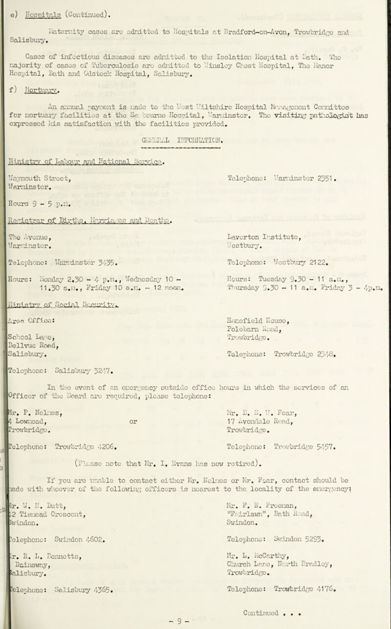 e) Hospitals (Continucd). liatornitj'- cases arc adr.rLttGd to Hosnita-ls at Eradford-on-Avon, Trowbridc'o and Salisbur;>', Cases of infectious diseases arc adrdttod to tlic Isolation Hospital at lath, llic majority of eases of Ihibcrculosis arc admitted to 'Hinsloy Chest Hospital, The Hanor Hospital, Bath and Odstoch Hospital, SalisburA'’, f) ilortuar^/. All a:.inual paynent is riadc to the TAist I.'iltsjiiro Hospital Il-na/i'cnent Corniittce for nortuary facilities at the Sa. boiiniG Hospital, I’^ari.iinstcr, The visitin^j pat!iaioffi.at has expressed iiis satisfaction with the facilities provided. Gd.dHAL IHHOIdlATICH. Ministry of Labovr* and National Sorvdee. Hc7/noutli Stz’oet, Hpiminstcr, Hours 9-5 Re.^istrar of Birtlis. IIo-rria.:o3 and Deaths. The Avenue, IJarrdns tor, Telephone: Harninstcr 3'i-55. Hours: Monday 2,50 - 4 p.n,, Wednesday 10 - 11,50 a.n,, Friday 10 a.n, - 12 noon, SLcjiurity.. Area Office: School La'’e, Bellvue Hoad, Salisbury, Telephone: Salisbury 5247, Telephone: Marninster 2551, Laverton Institute, Mestbury. Tolexdiono: Hostbury 2122, Hours: Tuesday 9.50 - 11 a.n,, Thursday 9.50 - 11 a.n. Friday 5 - 4p.hL, Honofield House, Polebam Hoeal, Troubridco. Telephone: Tro¥brid{je 2548, In tiie event of an eneiyyency outside office hours in which the services of an Officer of the Board arc repuired, please telephone: 'Ir, P, Heines, 4 Lowncad, rrowbridne, or Mr, B. M. bh Fear, 17 ixvondale R>:ad, Trowbridge, relcphonc: Troi/bridcc 4206, Telephone: Trowbrida;e 5457, (Plcase note tliat Mr, I, Evo-iis has now retired). If you arc unable to contact either Mr. Heines or Mr, Hoar, contact should be vido X7ith wh-OGvor of the following; officers is nearest to the locality of the enorooncy; Jlr. H. H. Butt, r2 Tisnead Crescent, Swindon, Mr. F. E. Frcei:’*an, Fairlawn, Batla Road, Sv;indon, elephonc: Swindon 4602, Telephone: Svr.hidon 5295. ^r. R, L, Bennetts, Dainsway, >alisbury. Mr. L. McCarthy, Church Bare, Hcrth Bradley, Trowbridge. -elephonc: Spd.isbuay 4505. Telephone: TroErtridge 4176, Continued • • .