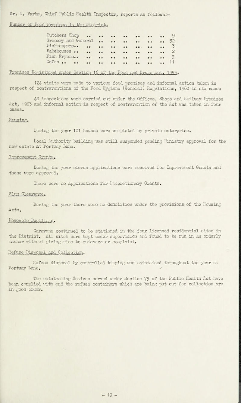 Mr, Parla3, Cliief Public Health Insxbcctor, reports as follows Nunber of Hoed rrordscs In. the Sisti’ict. Butchers Shoj) .. ,, ,, ,, 9 G-rocery and General ,, ,, 32 i'ishriOncers.. ,, ,,, ,, ,, 3 BaI:elioiises ,, ,, ,, ,, ,, ,, 2 Pish Fryers.. ., ,, ,, ,, ,, ,, ,. 3 Cafes .. •. .. ,, ,, ,, ..11 ParenisGS Hcdstcrod ujider 3octio:i 16 of the Pood and Bruas -^^ct. 1955. 124 visits wore ciade to various food proniscs and infernal action talren in respect of contraventions of the Pood Hyyiene (General) He^yilations, I960 in sia: cases 4S inspections were carried out laider the Offices, Shops and Hailway Preriises net, 1 963 and jiafornal action in rc3p)ect of contravention of the Act was talcen in foiir cases. Housinr. Br-riiiy the year 101 houses were conpleted by private Local An.thority building was still suspended r)Qnding new estate at Port'wa3' Lane. enterprise. Ministry approval for the Innrovenent Grrn.ts, During ti:o 3''oar eleven a.pplications were received for Ii;-iprovcjient Grants and these v/erc ajpproved. 'Tliere were no appilieations for Discretionary Grants, Sluii Clearance, During the year there irere no donolition under the provisions of the Housing Acts, Mnx^cable Dijcllin ;s. Cara,vans continued to bo stationed in the four licensed residential sites in the District, Al], sites wore Popt under supervision and found to be lain in an orderly nanner without giving' rise to nuisance or couplaint. Refuse Disncsal and Collection, Refuse Porti7ay Lane, disposal by controlled ti jpin^; i,raQ i.iaintaincd throughout the year n c Tiic oiitstanding Hctices served under Section 75 of been conplied irith and the refuse containers irliich are being in good order. the Public Health A^ct have put out for collection are