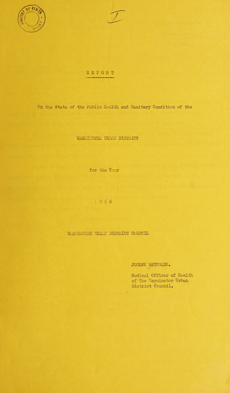 REPORT /V' On the State of the Public Health and Sanitary Condition of the ¥ARhIlTSTER URHA1I DISTRICT for the Year 1 9 6 6 liJUilHSTER TJR33/TL1 DISTRICT COUNCIL JOSEPH REYNOLDS. Medical Officer of Health of The Warminster Urban District Council.