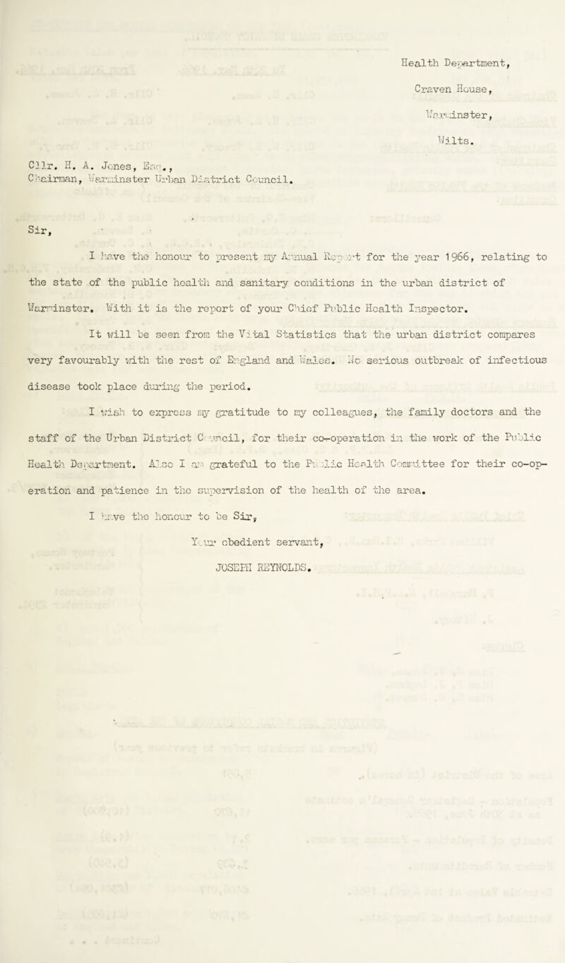 Health Department, Craven House, Warminster, Hilts. Cllr. H. A. Jones, Ego., Chairman, Warminster Urban District Council. Sir, I have the honour* to present my Annual Report for the year 1966, relating to the state of the public health and sanitary conditions in the urban district of Warminster. With it is the report of your Chief Public Health Inspector. It will be seen from the Vital Statistics that the urban district compares very favourably with the rest of England and Wales, ho serious outbreak of infectious disease took place during the period. I wish, to express my gratitude to my colleagues, the family doctors and the staff of the Urban District C urcil, for their co-operation in the work of the Public Health Department. Also I am grateful to the P\ .lie Health Committee for their co-op¬ eration and patience in the supervision of the health of the area. I have the honour to be Sir, Y ur obedient servant, JOSEPH REYNOLDS