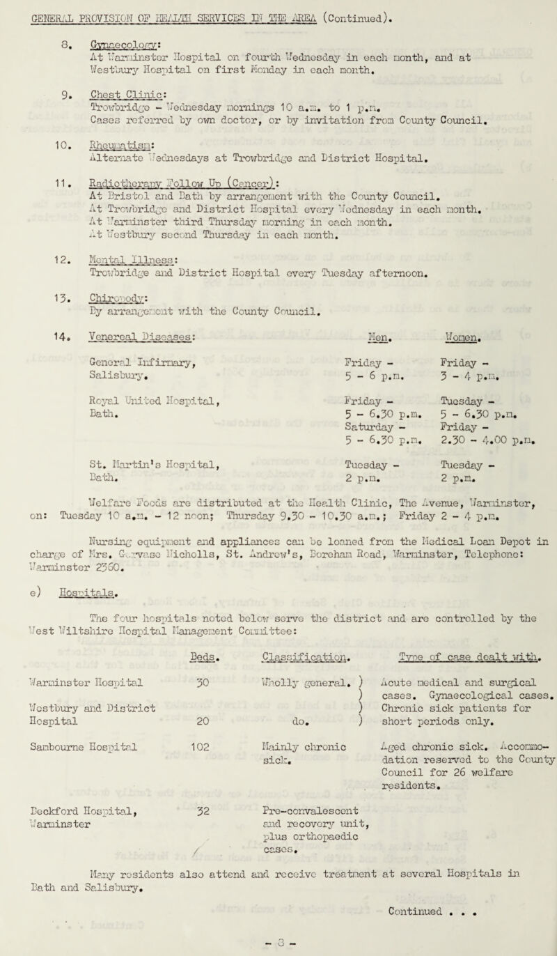8. Gynaecology: At Harminster Hospital on fourth Heines day in each month, and at WestLury Hospital on first Monday in each month. 9. Chest Clinic: Trowbridge - Hednesday mornings 10 a.m. to 1 p.n. Cases referred by own doctor, or by invitation from County Council. 10. Rheumatism: Alternate Wednesdays at Trowbridge and District Hospital. 11. Radiotherapy follow Up (Cancer): At Bristol and Bath by arrangement with the County Council. At Trowbridge and District Hospital every Hednesday in each month. At Harminster third Thursday morning in each month. At Hestbury second Thursday in each month. 12. Mental Illness: Trowbridge and District Hospital every Tuesday afternoon. 13. Chiropody: By arrangement with the County Council. 14. Venereal Diseases: Men. Moment, General Infirmary, Salisbury. Friday - Friday - 5-6 p.n. 3-4 p.n. Royal United Hospital, Bath. St. Martin’s Hospital, Bath. Friday - 5 - 6.30 p.n, Saturday - 5 - 6.50 p.n, Tuesday - 2 p.n. Tuesday - 5 - 6.30 p.n. Friday - 2.30 - 4.00 p.n, Tuesday - 2 p.n. Melfare Foods are distributed at the Health Clinic, The Avenue, Harminster, on: Tuesday 10 a.m. - 12 noon; Thursday 9.30 - 10.30 a.m.; Friday 2-4 p.n. Nursing equipment and appliances can be loaned from the Medical Loan Depot in charge of Mrs. G .rvase Hicholls, St. Andrew’s, Borehan Road, Harminster, Telephone: Harminster 2350. e) Hospitals. The four hospitals noted below serve the district and are controlled by the Uest Wiltshire Hospital Management Committee: Beds. Classification. Tvt>e of case dealt with. Harminster Hospital 30 Wholly general. ) Acute medical and surgical ) cases. Gynaecological cases. Hestbury and District ) Chronic sick patients for Hospital 20 do. ) short periods only. Sanbourne Hospital 102 Mainly chronic Aged chronic sick. Accommo- sick. dation reserved to the County Council for 26 welfare residents. Beckford Hospital, 32 Pre-convalescent Harminster and recovery unit, plus orthopaedic / cases. Many residents also attend and receive treatment at several Hospitals in Bath and Salisbury.