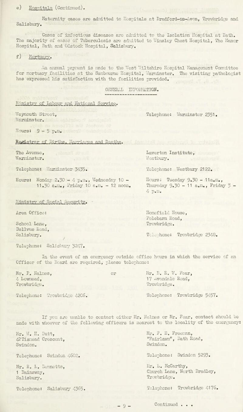 e) Hospitals (Continued) Maternity cases are admitted to Hospitals at Br adford-on-Avon, Trowbridge and Salisbury. Cases of infectious diseases arc admitted to the Isolation Hospital at Bath. The majority of cases of Tuberculosis are admitted to Winsley Chest Hospital, The Manor Hospital, Bath and Odstock Hospital, Salisbury. f) Mortuary. An annual payment is made to the Host Hilt shire Hospital Management Committee for mortuary facilities at the Sanboumo Hospital, Harminster. The visiting pathologist has expressed his satisfaction with the facilities provided. GENERAL mEORHATION. Ministry of Labour and National Service. Weymouth Street, Harminster. Hours: 9-5 p.n. The Avenue, Warminster. Telephone: Harminster 3435. Hours: Monday 2.30 - 4 p.n,, Wednesday 10 - 11.30 a.a., Friday 10 a.m, - 12 noon. Ministry of Social Security. Area Office: School Lane, Bellvue Road, Salisbury. Telephone: Warminster 2351. Laverton Institute, Wostbury. Telephone: Westbury 2122. Hours: Tuesday 9.30 - 11a.m., Thursday 9.30 - 11 a.n., Friday 3 - 4 p.n. Homofiold House, Polebarn Road, Trowbridge. T-.:lv, hone: Trowbridge 2348. Telephone: Salisbury 3247. In the event of an emergency outside office hours in which the service of an Officer of the Board are required, please telephone: Mr. P. Haines, 4 Lownead, Trowbridge. or Mr. B. E. W. Fear, 17 .Avondale Road, Trowbridge. Telephone: Trowbridge 4206. Telenhone: Trowbridge 5457. If you arc unable to contact either Mr. Holmes or Mr. Fear, contact should be made with whoever of the following officers is nearest to the locality of the emergency: Mr. W. II. Butt, 42 Tisnead Crescent, Swindon. Mr. F. E. Freeman, Fairlawn, Bath Read, Swindon. Telephone: Swindon 4602. Mr. R. L. Bennetts, 1 Dainsway, Salisbury. Telephone: Salisbury '1-365 Telephone: Swindon 5293. Mr. L. McCarthy, Church Lane, Horth Bradley, Trowbridge. Telephone: Trowbridge 4176