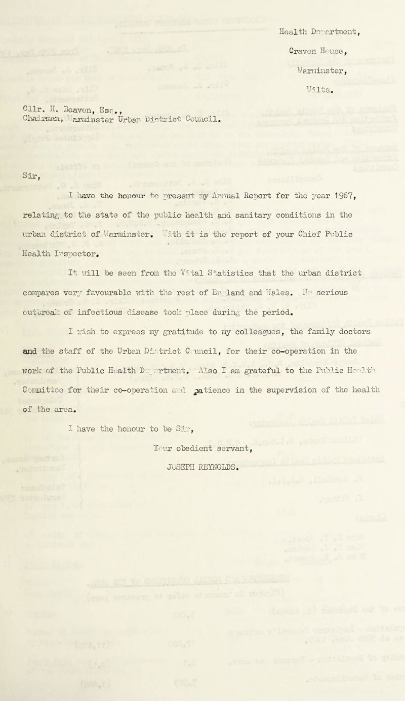Health Drr;cxtment, Craven II'use, Warminster, Wilts. Cllr. II. Heaven, Esr., Chairman, arroinster Urban District Council. Sir, I have the honour to present ray Anjiual Report for the year 1967, relating to the state of the public health an<i sanitary conditions in the urban district of Warminster. With it is the report of your Chief Public Health Inspector. It Trill be seen from the Vital Statistics that the urban district compares very favourable with, the rest of England and Vales. II- serious outbreak of infectious disease took place during the period. I wish to express my gratitude to my colleagues, the family doctors and the staff of the Urban District C uncil, for their co-operation in the work of the Public Health D;._ srtment, Also I an grateful to the Public Health Committee for their co-operation and patience in the supervision of the health of the area. I have the honour to be Sir, Yr-ur obedient servant, Joseph Reynolds