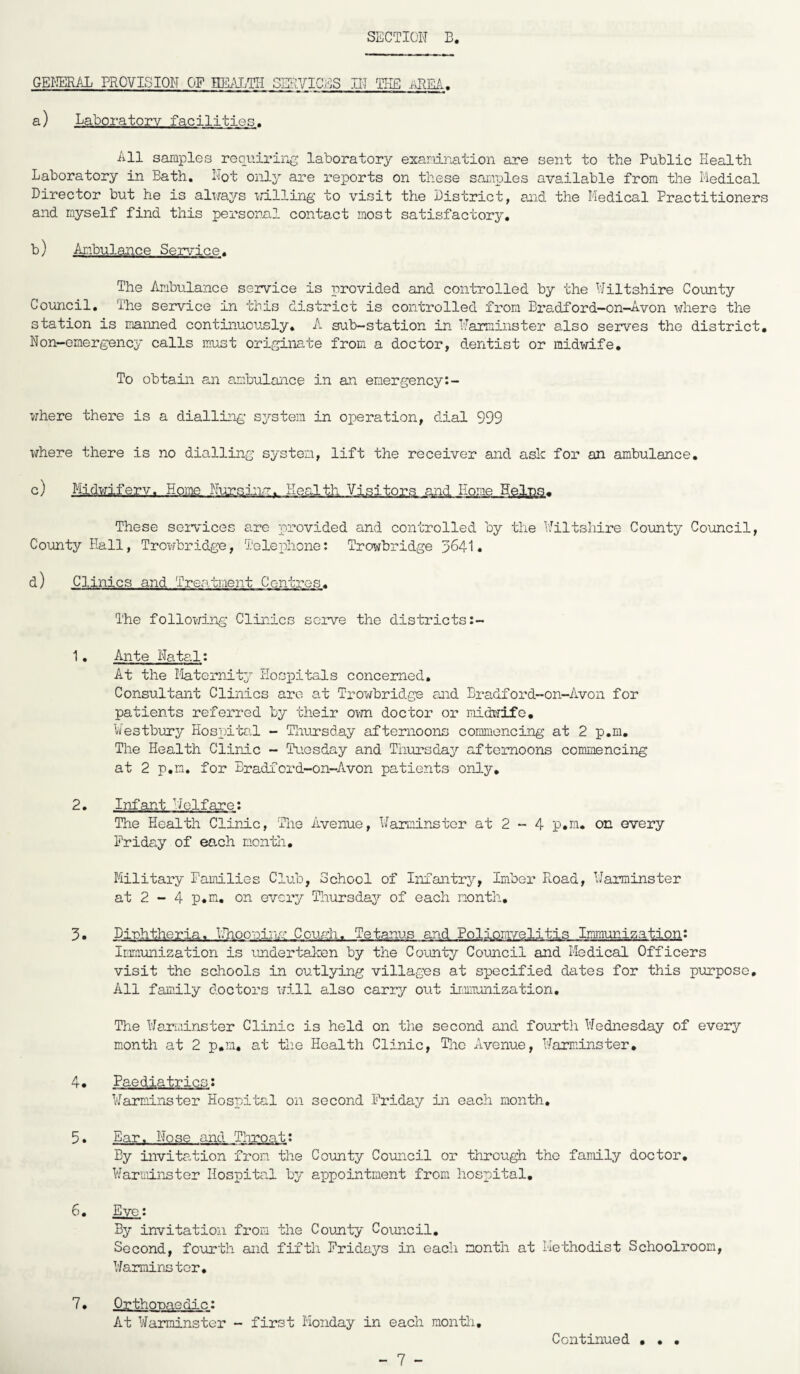 GENERAL PROVISION C>F HEALTH SERVICES IN THE AREA, a) Laboratory facilities. All samples requiring laboratory examination are sent to the Public Health Laboratory in Bath. Not only are reports on these samples available from the Medical Director but he is always willing to visit the District, and the Medical Practitioner and rnyself find this personal contact most satisfactory. b) Ambulance Service. The Ambulance service is provided and controlled by the Wiltshire County Council. The service in this district is controlled from Bradford—on—Avon where the station is manned continuously. A sub-station in Warminster also serves the district Non-emergency calls must originate from a doctor, dentist or midwife. To obtain an ambulance in an emergency:- where there is a dialling system in operation, dial 999 where there is no dialling system, lift the receiver and ask for an ambulance. c) Midwifery. Horae NursAn., .Health Visitors and Home Heins. These services are provided and controlled by the Wiltshire County Council, County Hall, Trowbridge, Telephone: Trowbridge 3641. d) Clinics and Treatment Centres. The following Clinics serve the districts 1• Ante Natal: At the Maternity Hospitals concerned. Consultant Clinics are at Trowbridge and Bradford-on-Avon for patients referred by their own doctor or midwife. Westbury Hospital - Thursday afternoons commencing at 2 p.m. The Health Clinic - Tuesday and Thursday afternoons commencing at 2 p.m. for Bradford-on-Avon patients only. 2. Infant Welfare: The Health Clinic, The Avenue, Warminster at 2 - 4 p.m. on every Friday of each month. Military Families Club, School of Infantry, Imber Road, Warminster at 2 - 4 p.m. on every Thursday of each month. 3. Diphtheria. Nhooninm Cough. Tetanus and Poliomyelitis Immunization: Immunization is undertaken by the County Council and Medical Officers visit the schools in outlying villages at specified dates for this purpose. All family doctors will also carry out immunization. The Warminster Clinic is held on the second and fourth Wednesday of every month at 2 p.m. at the Health Clinic, The Avenue, Warminster. 4. Paediatrics: Warminster Hospital on second Friday in each month. 5. Ear. Nose and Throat: By invitation from the County Council or through the family doctor. Warminster Hospital by appointment from hospital. 6. Eye: By invitation from the County Council. Second, fourth and fifth Fridays in each month at Methodist Schoolroom, Warminster. 7. Orthopaedic: At Warminster - first Monday in each month. • • •