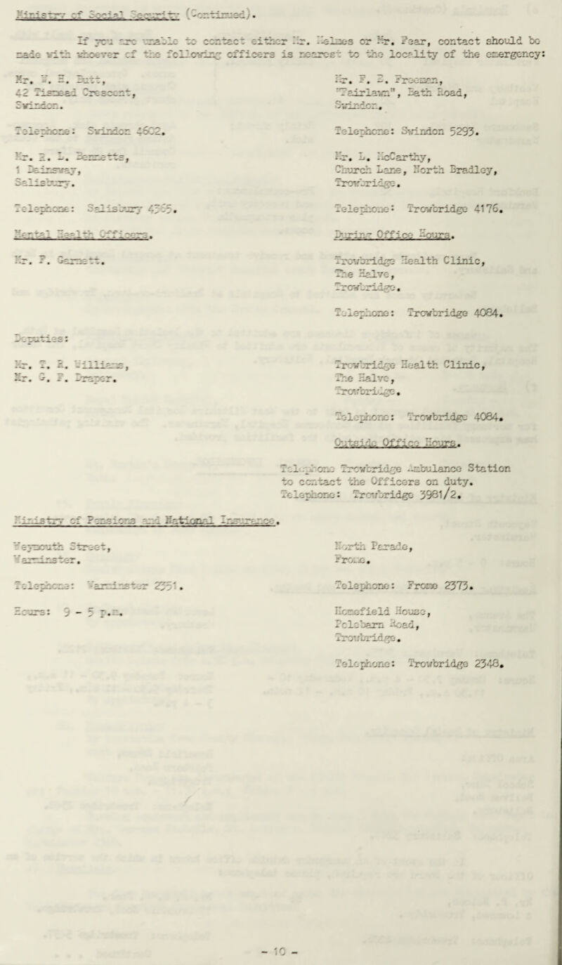 ns is v~< If you are unable to ccoteos either hr. -islres or hr. hear, contact should bo whoever cf the following- officers is roarost to the locality of the emergency: vu - -- • f -12 Tisre&j » :va -slerhcre: Swindon 4622. V„ -  =V-1 —<-e * -- • j£L • — • —C - V- — f 1 leicsnay, Salisbury. Tc-lethcne: Salisbury 41 -3. rfj=-ntp~ ~~r- 1 -V --- --; —- — = - —-- — ^ -- F- ? — hr. s'. Froenan, ’hairlawr, hath head, Telephone: Swindon 5293. hr. L. hcCarthy, Church Lane, North Bradley, Trow bridge. T c-lephc -40: rrovbridge 4176. h.rin- Iff lot -~-eur.a. lixrubridgo health Clinic, The Halve, Trowbridge*. - -deplore: Trowbridge 4084. Ir.vbridto Health Clinic, The Halve, -rarbri'ige. bo-1 - phone: Trowbridge 4084. Q*j.j fir? Ttl ..born Trowbridge -uobulance Station to contact the 0fficc-r3 on duty. Telephone: Trowbridge 3981/l. bir-istr.- of Itnalont and NatiomT. Cnr:maoo. North Parade, Fro.e. Telephone: '/arrl ns tor 2351. Telephone: Frore 2373. Hours: 9-5 p.n. Ecrefield House, Pclobarn -toad, Trowbridge. Telephone: Trowbridge 2348*