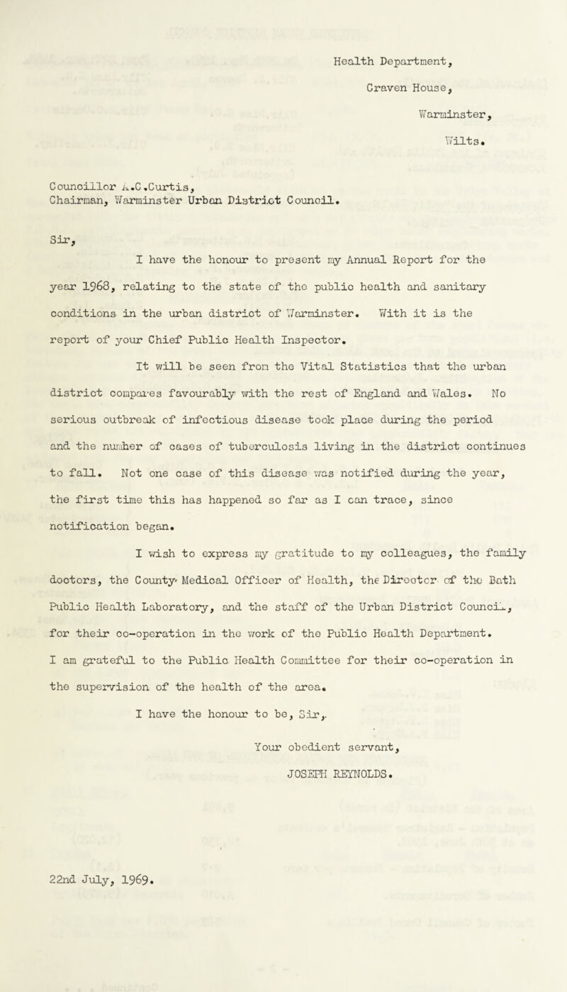Health Department, Craven House, Warminster, Wilts, Councillor A.C .Curtis, Chairman, Warminster Urban District Council. Sir, I have the honour to present my Annual Report for the year 1968, relating to the state of tho public health and sanitary conditions in the urban district of Warminster. With it is the report of your Chief Public Health Inspector. It will be seen from the Vital Statistics that the urban district compares favourably with the rest of England and Wales. No serious outbreak of infectious disease took place during the period and the number of cases of tuberculosis living in the district continues to fall. Not one case of this disease was notified during the year, the first time this has happened so far as I can trace, since notification began. I wish to express my gratitude to my colleagues, the family doctors, the County* Medical Officer of Health, the Dirootcr of the Bath Public Health Laboratory, and the staff of the Urban District Council, for their co-operation in the work of the Public Health Department. I am grateful to the Public Health Committee for their co-operation in the supervision of the health of the area. I have the honour to be, Sir,. Your obedient servant, JOSEPH REYNOLDS. 22nd July, 1969
