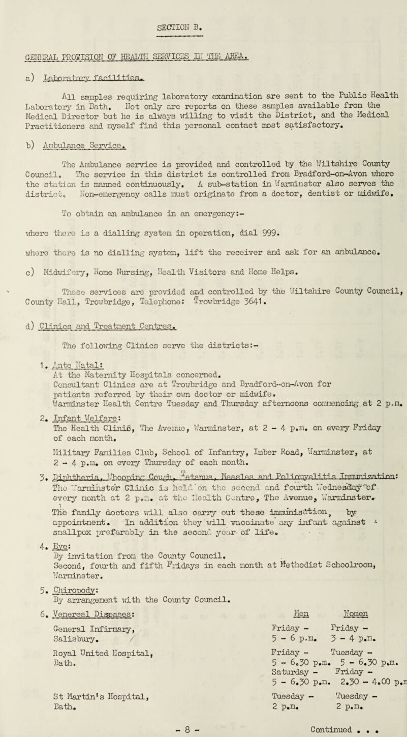 GENERAL PROVISION OE HEALTH SERVICES IN THE AREA. a) Laboratory facilities^ All samples requiring laboratory examination are sent to the Public Health Laboratory in Bath. Not only are reports on these samples available from the Medical Director but he is always willing to visit the District, and the Medical Practitioners and myself find this personal contact most satisfactory. b) Ambulance Service. The Ambulance service is provided and controlled by the Niltshire County Council. The service in this district is controlled from Bradford-on-Avon where the station is manned continuously. A sub-station in Warminster also servos the district. Non-emergency calls must originate from a doctor, dentist or midwife. To obtain an ambulance in an emergency:- where there is a dialling system in operation, dial 999. whero there is no dialling system, lift the receiver and ask for an ambulance. c) Midwifery, Home Nursing, Health Visitors and Home Helps. Those services arc provided and controlled by the Wiltshire County Council County Hall, Trowbridge, Telephone: Trowbridge 3641. d) Clinics and Treatment Centres,. The following Clinics serve the districts 1» Ante Natal: At the Maternity Hospitals concerned. Consultant Clinics are at Trowbridge and Bradford-on-Avon for patients referred by their own doctor or midwife. Warminster Health Centre Tuesday and Thursday afternoons commencing at 2 p.m 2* Infant Welfare: The Health Clinid, The Avenue, Warminster, at 2 - 4 p.m. on every Friday of each month. Military Families Club, School of Infantry, Imber Road, Warminster, at 2 - 4 p.m. on every Thursday of each month. 3. Diphtheria,. Whooping Cough,, ^ot.anus, Measles and Pnl inmvp.l i ti s I mm mi nation: The Warminster Clinic is held on the second and fourth ' ,'ednedelay of every month at 2 p.m. at the Health Centre, The Avenue, Warminster* The family doctors will also carry out these immunisation^ by appointment. In addition they 'will vaccinate any infant against * smallpox preferably in the second year- of life, 4. Eye: By invitation from the County Council. Second, fourth and fifth Fridays in each month at Methodist Schoolroom, Warminster. 5. Chiropody: By arrangement with the County Council. 6. Venereal Di^ases: General Infirmary, Salisbury. Royal United Hospital, Bath. St Martin’s Hospital, Bath, Men Women Friday - Friday - 5 - 6 p.m. 3-4 p.n. Friday - Tuesday - 5 - 6.30 p.m. 5 - 6.30 p,m. Saturday - Friday - 5 - 6.30 p.m. 2.30 - 4.00 p Tuesday - Tuesday - 2 p.m. 2 p.m. • • •