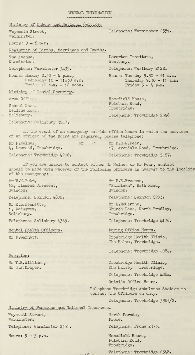 GENERAL INFORMATION Ministry cf Labour and National S_erv_ioe_« Weymouth Street, Telephone: Warminster 2351. Warminster. Hours: 9-5 p.m. Registrar of Births. Marriages and Deaths. The Avenue, Warminstero Telephone: Warminster 3435* Hours: Monday 2.30 - 4 p.m., Wednesday 10 - 11.30 a.m. r.rid.v, 10 a.m. - 12 noon. Ministry oaial Security. Area Off!.'' School Lav. Bellvue Road, Salisbury. Tolephone: Salisbury 3247* Laverton Institute, Yfestbury. Telephone: Vfestbury 2122. Hours: Tuesday 9.30 - 11 a.m. Thursday 9*30 - 11 a.m. Friday 3 - 4 p.m. Homefield House, Polebam Road, Trowbridge. Telephone: Trowbridge 2348 In the event of an emergency outside office hours in which the services of an Officer of the Board are required, please telephone: Mr P.Nelmes, or /.* Mr B.E.W.Fear, 4, Lowmead, Trowbridge. 17, Avondale Road, Trowbridge. Telephone: Trowbridge 4206. Telephone: Trowbridge 5457* If you are unable to contact either Mr Nelmes or Mr Fear, contact should be made with whoever of the following officers is nearest to the locality of the emergency: Mr W.H.Butt., 2;2, Tismead Crescent, Swindon. Telephone: Swindon 2(.602. Mr R.L.Bennetts, 1 , Dainsway, Salisbury. Telephone: Salisbury 4365* Mr F.E.Freeman, Fairlawn, Bath Road, Swindon. Telephone: Swindon 5293* Mr L.McCarthy, Church Lane, North Bradley, Trowbridge• Telephone: Trowbridge 4176. During Office Hour3. Trowbridge Health Clinic, The Halve, Trowbridge. Telephone: Trowbridge 4084. Trowbridge Health Clinic, The Halve, Trowbridge. Telephone: Trowbridge 4084. Outside Office Hours. Telephone Trowbridge Ambulance Station to contact the Officers on duty. Telephone: Trowbridge 3981/2. Ministry of Pensions and National Insurance._ Weymouth Street, North Parade, V/ armins t er ■ Fr ome • Telephone: Warminster 2351• Telephone: Frome 2373* Mental_ jloaj-th_0ffloors, Mr F.Garnett. Mr T.R.Williams, Mr G.F.Draper. Hours: 9-5 p.m. Homefield House, Polebam Road, Trowbridge• Telephone: Trowbridge 2348.