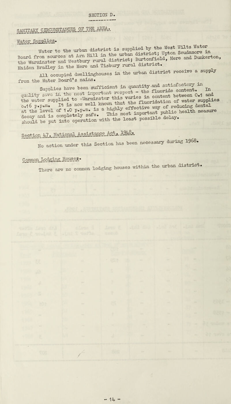 RANTTAKY CIRCUMSTANCES Water Supplies. the Warminster and Westbury rural district, Burtontieia, Maiden Bradley in the Mere and Tisbury rural district. All occupied dwellinghouses in the urban district receive a supply from the Water Board’s mains. Supplies have been sufficient in q^tity.^s^sfacW^i ^ quality save in the most inpoi -n ^ content between 0.1 and the water supplied to cWarminstor fluoridation of water supplies Ool 6 p.p.m. It is now e^cSve way of reduces dental at the level of 1 .0 p.p.m. is a hxg^ public health measure ah°oSd“e p^cTpe^icn^th the least possible delay. Seotion 1-7. National AssiLstanoe_ Aotj. No action under this Section has been necessary during 1968. Common Lodging Houaea. There are no common lodging houses within the urban district. / - J\W -