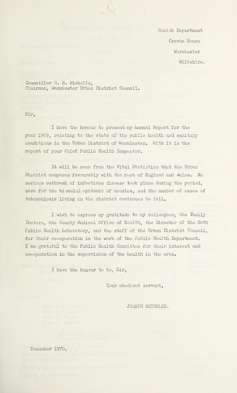 Health. Department Craven House Warminster Wiltshire. Councillor G. H. Nicholls, Chairman, Warminster Urban District Council, Sir I have the honour to present my Annual Report for the year 1969, relating to the state of the public health and sanitary conditions in the Urban District of Warminster, With it is the report of your Chief Public Health Inspector, It will be seen from the Vital Statistics that the Urban District compares favourably with the rest of England and Wales, No serious outbreak of infectious disease took place during the period, save for the biennial epidemic of measles, and the number of cases of tuberculosis living in the district continues to fall0 I wish to express my gratitude to ny colleagues, the Family Doctors, the County Medical Office of Health, the Director of the Bath Public Health Laboratory, and the staff of the Urban District Council, for their co-operation in the work of the lublic Health Department,, I am grateful to the Public Health Committee for their interest and co-operation in the supervision of the health in the area. I have the honour to be, Sir, Your obedient servant, JOSEPH REYNOLDS. December 1970